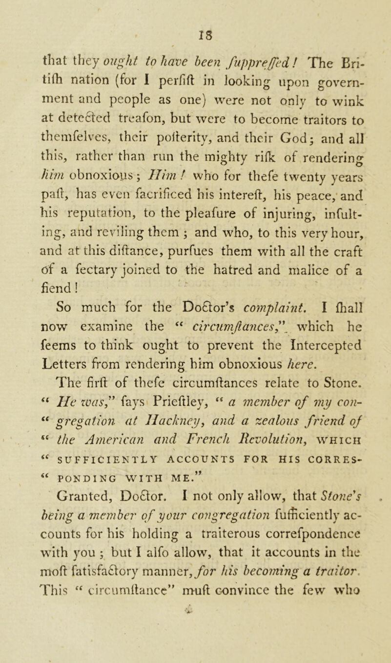 that they ought to have been fupprefjed! The Bri- tifh nation (for I perfift in looking upon govern- ment and people as one) were not only to wink at detected treafon, but were to become traitors to themfelves, their polierity, and their God; and all this, rather than run the mighty rifle of rendering him obnoxious; Him ! who for thefe twenty years pail, has even facrificed his intereft, his peace, and his reputation, to the pleafure of injuring, incit- ing, and reviling them ; and who, to this very hour, and at this difiance, purfues them with all the craft of a fectary joined to the hatred and malice of a fiend! So much for the DoQor’s complaint. I fhal! now examine the “ circumftancesj\ which he feems to think ought to prevent the Intercepted Letters from rendering him obnoxious here. The firfi of thefe circumftances relate to Stone. “ He was” fays Prieftiey, <ff a member of my con- “ gr eg at ion at Hackney, and a zealous friend of 4< the American and French Revolution, which “ SUFFICIENTLY ACCOUNTS FOR HIS CORRES- “ PONDING WITH ME.” Granted, Doftor. I not only allow, that Stone's being a member of your congregation fufnciently ac- counts for his holding a traiterous correfpondence with you ; but I alfo allow, that it accounts in the mod fatisfaftory manner, for his becoming a traitor This “ circumftancc” mull convince the few who