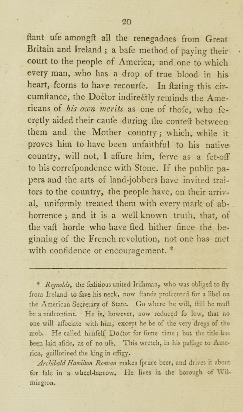 itant life among!! all the renegadoes from Great Britain and Ireland ; a bafe method of paying their court to the people of America, and one to which every man, .who has a drop of true blood in his heart, fcorns to have recourfe. In Hating this cir- cumftance, the Doftor indire&Iy reminds the Ame- ricans of his own merits as one of thofe, who fe- cretly aided their caufe during.the conteft between them and the Mother country; which, while it proves him to have been unfaithful to his native country, will not, 1 allure him, ferve as a fet-off to his correfpondence with Stone. If the public pa- pers and the arts of land-jobbers have invited trai- tors to the country, the people have, on their arriv- al, uniformly treated them with every mark of ab- horrence ; and it is a well known truth, that, of the vaft horde who have fled hither fince the be- ginning of the French revolution, not one has met wTith confidence or encouragement. * * t * Reynolds, the feditious united Irifhinan,. who was obliged to fly from Ireland to fave his neck, now Hands profecuted for a libel on the American Secretary of State. Go where he will, Hill he muH be a malcontent. He is, however, now reduced fo low, that no one will aflociate with him, except he be of the very dregs of the mob. He called himfelf Do<5tor for fome time ; but the title has been laid afide, as of no ufe. This wretch, in his paflage to Ame- rica, guillotined the king in efRgy. Archibald Hamilton Rowan makes fpruce beer, and drives it about for fale in a wheel-barrow. He lives in the borough of Wil- mington.