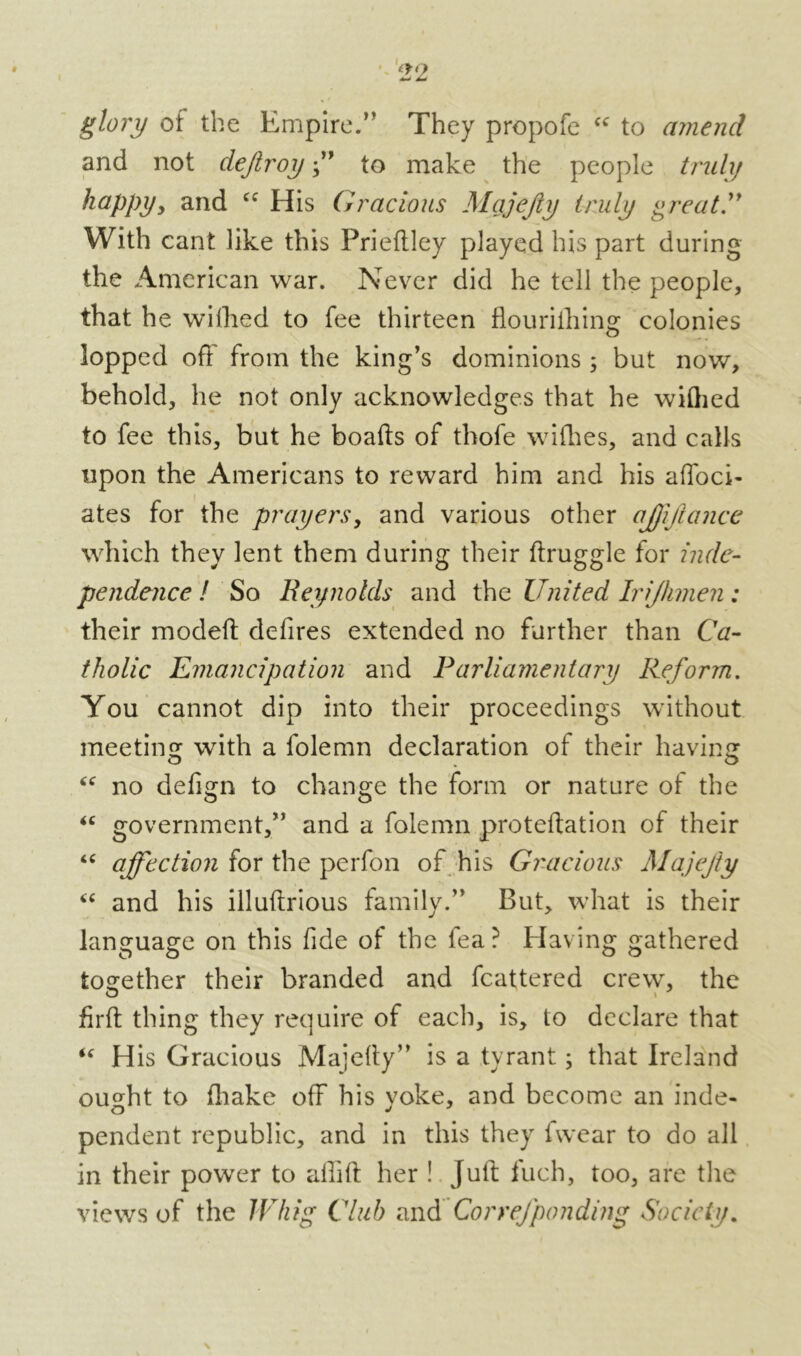 glory of the Empire.” They propofe cc to amend and not dejlroy ” to make the people truly happy, and cc His Gracious Majejiy truly great” With cant like this Friefiley played his part during the American war. Never did he tell the people, that he wifhed to fee thirteen flouriiliing colonies lopped off from the king’s dominions ; but now, behold, he not only acknowledges that he wiQied to fee this, but he boafts of thofe wifhes, and calls upon the Americans to reward him and his affoci- ates for the prayers, and various other ajfifiance which they lent them during their ftruggle for inde- pendence ! So Reynolds and the United Irjhmen: their modeft defires extended no further than Ca- tholic Emancipation and Parliamentary Reform. You cannot dip into their proceedings without meeting: with a folemn declaration of their having: no defign to change the form or nature of the “ government,” and a folemn proteftation of their “ affection for the perfon of his Gracious Majejiy “ and his illuftrious family.” But, what is their language on this fide of the lea ? Having gathered together their branded and fcattered crew, the firfb thing they require of each, is, to declare that “ His Gracious Majefiy” is a tyrant; that Ireland outfit to fhake off his voke, and become an inde- pendent republic, and in this they fwear to do all in their power to affift her ! Juft fuch, too, are the views of the Whig Club and Correfponding Society.