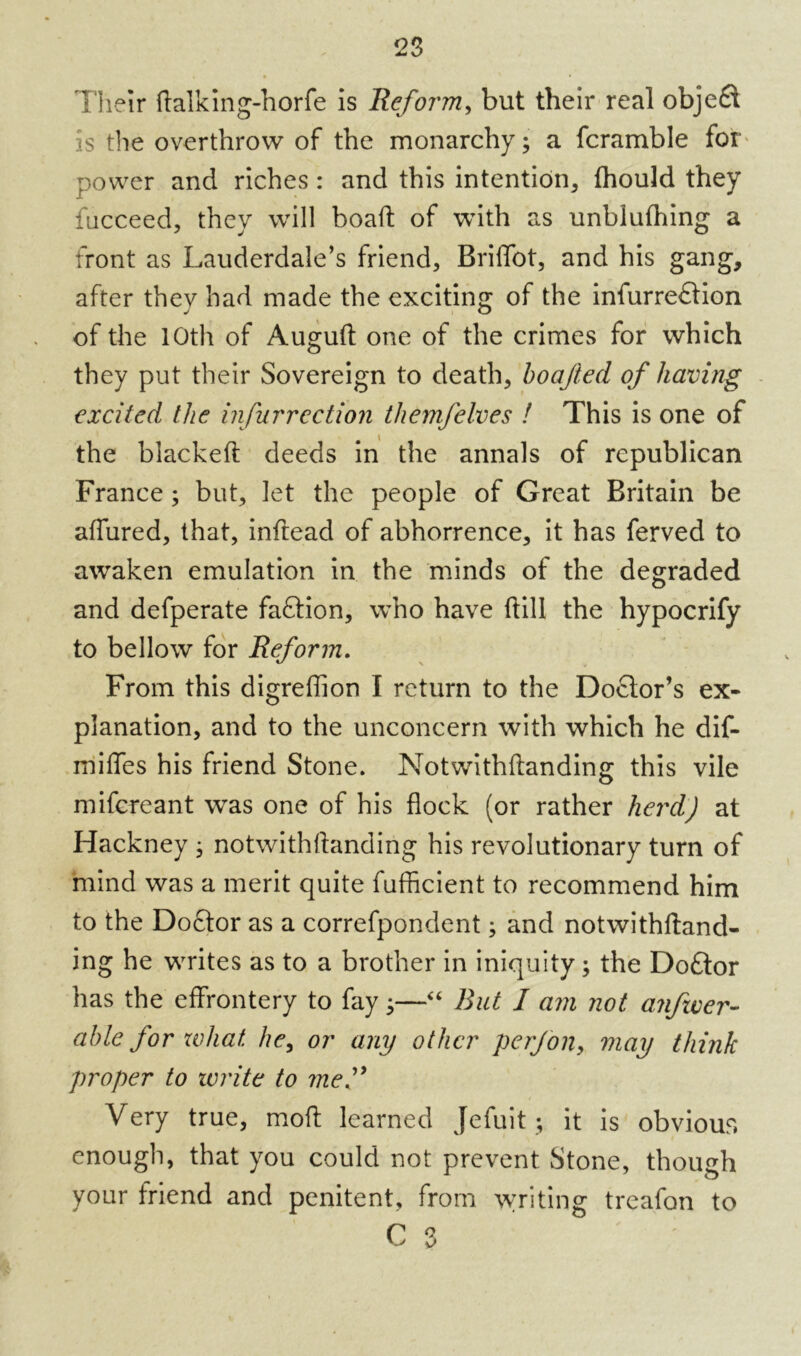 Their Italking-horfe is Reform, but their real obje£t is the overthrow of the monarchy; a fcramble for power and riches : and this intention* fhould they fucceed, they will boalt of with as unbiulhing a front as Lauderdale’s friend* Briffot, and his gang, after they had made the exciting of the infurre£tion of the 10th of Augult one of the crimes for which they put their Sovereign to death* boajied of having excited the infurrection themfelves ! This is one of the blackelt deeds in the annals of republican France; but* let the people of Great Britain be allured* that, inftead of abhorrence, it has ferved to awaken emulation in the minds of the degraded and defperate faftion, who have Hill the hypocrify to bellow for Reform. From this digreflion I return to the Doctor’s ex- planation, and to the unconcern with which he dif- miffes his friend Stone. Notwithllanding this vile mifcreant was one of his flock (or rather herd) at Hackney * notwithllanding his revolutionary turn of mind was a merit quite fufficient to recommend him to the Doctor as a correfpondent; and notwithftand- ing he writes as to a brother in iniquity; the Doctor has the effrontery to fay *—“ But I am not amfzver- able for what he, or any other perjon* may think proper to write to mef Very true, molt learned Jefuit ; it is obvious enough, that you could not prevent Stone, though your friend and penitent, from writing treafon to r s