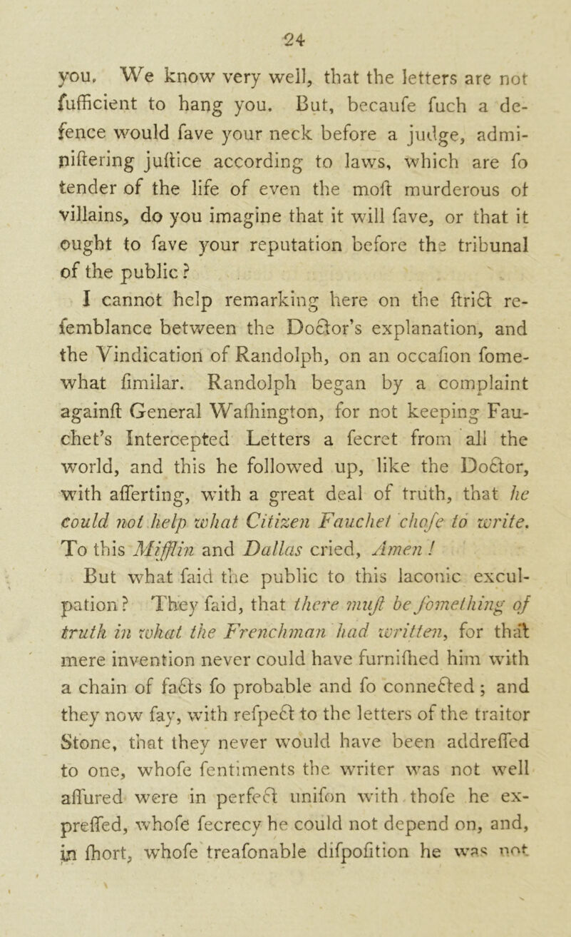 you. We know very well, that the letters are not fufficient to hang you. But, becaufe fuch a de- fence would fave your neck before a judge, admi- piftering juffice according to laws, which are fo tender of the life of even the molt murderous of villains, do you imagine that it will fave, or that it ought to fave your reputation before the tribunal of the public ? I cannot help remarking here on the ftrift re- femblance between the Doctor’s explanation, and the Vindication of Randolph, on an occafion fome- what fimilar. Randolph began by a complaint againft General Wafhington, for not keeping Fau- chet’s Intercepted Letters a fecret from all the world, and this he followed up, like the Doftor, with afferting, with a great deal of truth, that he could not help what Citizen Fauchet chafe to write. To this Mifflin and Dallas cried, Amen ! But what faid the public to this laconic excul- pation ? They faid, that there mujl be Jbmething of truth in what the Frenchman had written, for that mere invention never could have furnifhed him with a chain of fa£ts fo probable and fo connected; and they now fay, with refpeft to the letters of the traitor Stone, that they never would have been addrefied to one, whofe fentiments the writer was not well allured were in perfeft unifon with thofe he ex- preffed, whofe fecrecy he could not depend on, and, in fhort, whofe treafonable difpofition he was not