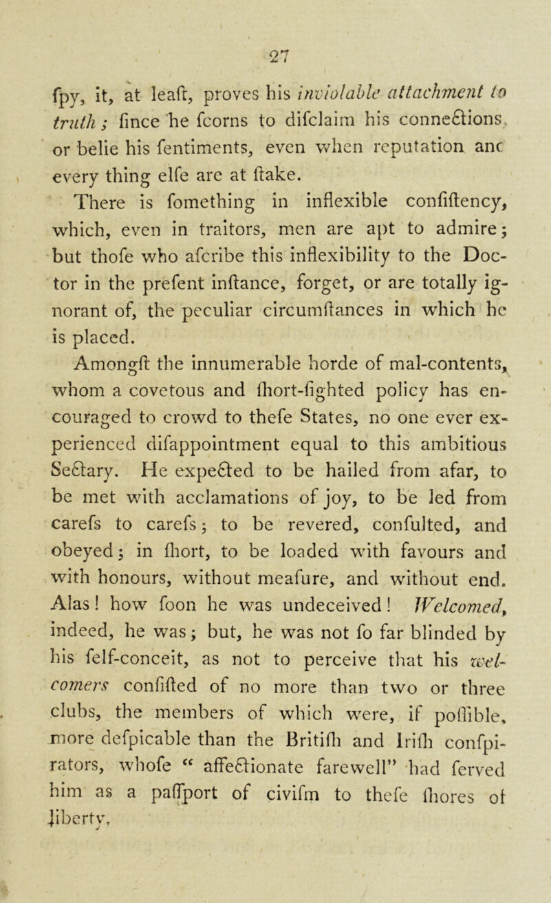 fpy, it, at leaft, proves bis inviolable attachment to truth ; fince he fcorns to difclaim his connexions or belie his fentiments, even when reputation anc every thing elfe are at (take. There is fomething in inflexible confiftency, which, even in traitors, men are apt to admire; i but thofe who aferibe this inflexibility to the Doc- tor in the prefent inftance, forget, or are totally ig- norant of, the peculiar circumflances in which he is placed. Amongfi: the innumerable horde of mal-contents* whom a covetous and fhort-fighted policy has en- couraged to crowd to thefe States, no one ever ex- perienced difappointment equal to this ambitious SeXary. He expeXed to be hailed from afar, to be met with acclamations of joy, to be led from carefs to carefs; to be revered, confulted, and obeyed; in fhort, to be loaded with favours and with honours, without meafure, and without end. Alas! how foon he was undeceived! Welcomed\ indeed, he was; but, he was not fo far blinded by his felf-conceit, as not to perceive that his wet- comers confided of no more than two or three clubs, the members of which were, if poflible, more defpicable than the Britifli and lrifli confpi- rators, whofe “ affeXionate farewell” had ferved him as a paflport of civifm to thefe fliores oi iibertv. 1 j