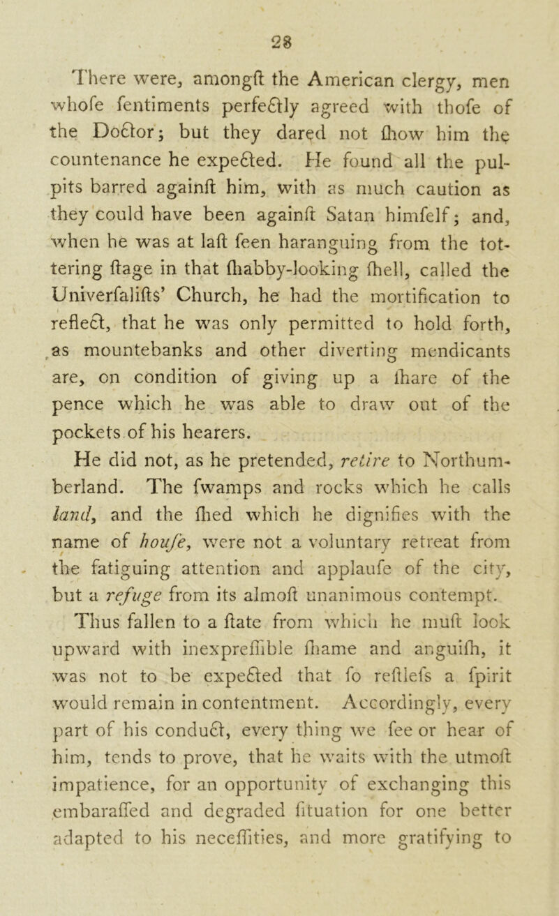 there were, among!! the American clergy, men whole fentiments perfe£Uy agreed with thofe of the Doctor; but they dared not £how him the countenance he expe&ed. He found all the pul- pits barred againft him, with as much caution as they could have been againft Satan himfelf; and, when he was at laft feen haranguing from the tot- tering ftage in that lhabby-looking fhell, called the Univerfalifts’ Church, he had the mortification to i reflect, that he was only permitted to hold forth, as mountebanks and other diverting mendicants are, on condition of giving up a ihare of the pence which he wTas able to draw out of the pockets of his hearers. He did not, as he pretended, retire to Northum- berland. The fwamps and rocks which he calls land, and the fired which he dignifies wfith the name of houfe, were not a voluntary retreat from the fatiguing attention and applaufe of the city, but a refuge from its almoft unanimous contempt. Thus fallen to a ftate from which he muft lock upward wuth inexpreffible fhame and anguiih, it w?as not to be expefled that fo reftiefs a fpirit would remain in contentment. Accordingly, every part of his conduct, every thing we fee or hear of him, tends to prove, that he waits with the utmoft impatience, for an opportunity of exchanging this embaraffed and degraded fituation for one better adapted to his necefifities, and more gratifying to