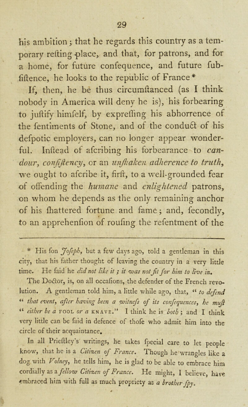 his ambition; that he regards this country as a tem- porary retting place, and that, for patrons, and for a home, for future confequence, and future fub- fiftence, he looks to the republic of France* If, then, he be thus circumttanced (as I think nobody in America will deny he is), his forbearing to juftify himfelf, by expreffing his abhorrence of the fentiments of Stone, and of the conduft of his defpotic employers, can no longer appear wonder- ful. Inftead of afcribing his forbearance to can- dour, confijiency, or an unjhaken adherence to truth, we ought to aferibe it, firft, to a well-grounded fear of offending the humane and enlightened patrons, on whom he depends as the only remaining anchor of his fhattered fortune and fame; and, fecondly, to an apprehenfion of roufing the refentment of the * His Ton Jofephy but a few days ago, told a gentleman in this city, that his father thought of leaving the country in a very little time. He faid he did not tile it ; it was not Jit for him to live in• The Do<5tor, is, on all occafions, the defender of the French revo- lution. A gentleman told him, a little while ago, that, “ to defend “ that event, after having been a witnefs of its confequences, he mufl “ either be a fool or a knave.” I think he is both ; and I think very little can be faid in defence of thofe who admit him into the circle of their acquaintance. In all Prieftley’s writings, he takes fpecial care to let people know, that he is a Citizen of France. Though he wrangles like a dog with Volney, he tells him, he is glad to be able to embrace him cordially as a fellow Citizen of France. He might, I believe, have embraced him with full as much propriety as a brother fpy.