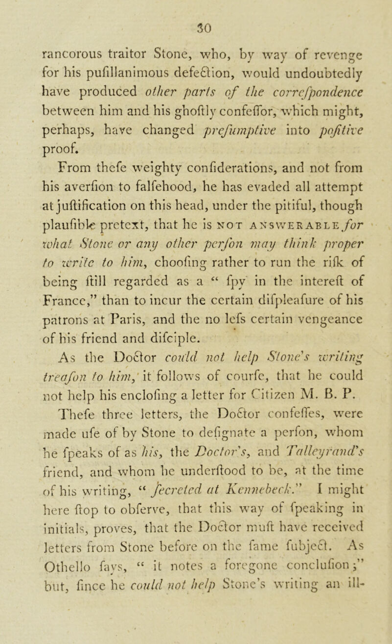 rancorous traitor Stone, who, by way of revenge for his pufillanimous defeftion, would undoubtedly have produced other parts of the correfpondence between him and his ghoftly confeffor, which might, perhaps, have changed prefumptive into pqfitive proof. From thefe weighty confiderations, and not from his averfion to falfehood, he has evaded all attempt at junification on this head, under the pitiful, though plaufible pretext, that he is not answerable for what Stone or any other perfon may think proper to write to him, choolinc: rather to run the rifk of being ftill regarded as a “ fpv in the interefl of France,” than to incur the certain difpleafure of his patrons at Paris, and the no lefs certain vengeance of his friend and difciple. As the Doctor could not help Slone s writing treafon to him; it follows of courfe, that he could not help his enclofing a letter for Citizen M. B. P. Thefe three letters, the Doctor confeffes, were made ufe of by Stone to designate a perfon, whom he fpeaks of as his, the Doctor's, and Talley rand's friend, and whom he underflood to be, at the time of his writing, “ fecretcd at Kenncheck. I might here (lop to obferve, that this way of (peaking in initials, proves, that the Doctor muft have received letters from Stone before on the fame fubject. As Othello fays, “ it notes a foregone conclufion f but, fince he could not help Stone’s writing an ill-