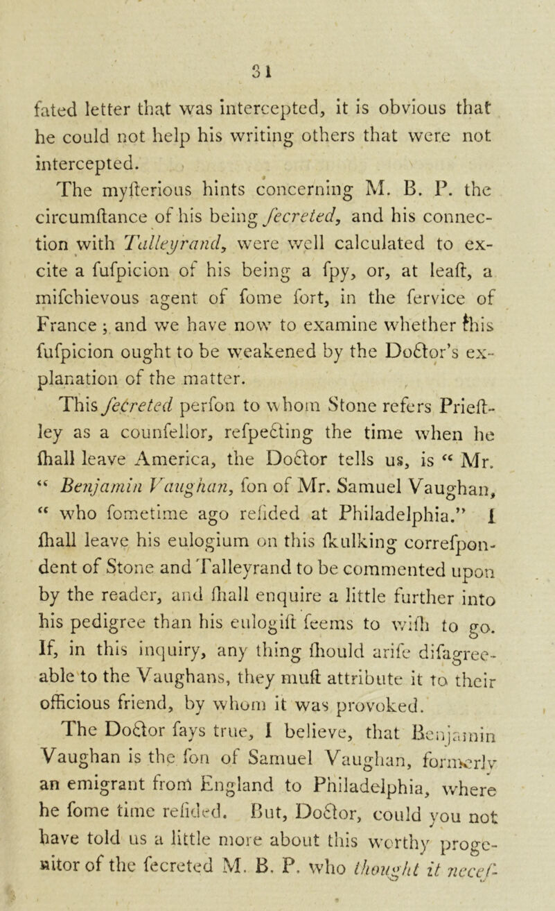 SI fated letter that was intercepted, it is obvious that he could not help his writing others that were not intercepted. The myflerious hints concerning M. B. P. the circumftance of his being fecreted, and his connec- tion with Talleyrand, were well calculated to ex- cite a fufpicion of his being a fpy, or, at leaft, a mifchievous agent of feme fort, in the fervice of France; and we have now to examine whether this fufpicion ought to be weakened by the Doftor’s ex- planation of the matter. This fecreted perfon to whom Stone refers Priefl- ley as a counfelior, refpedting the time when he fhall leave America, the Doctor tells us, is “ Mr. <c Benjamin Vaughan, fon of Mr. Samuel Vaughan, “ wffio fometime ago refided at Philadelphia.” 1 fhall leave his eulogium on this fkulking correfpon- dent of Stone and Talleyrand to be commented upon by the reader, and fhall enquire a little further into his pedigree than his eulogifl fee ms to with to go. If, in this inquiry, any thing fliould arife difagree- able to the Vaughans, they muft attribute it to their officious friend, by whom it was provoked. The Doctor fays true, 1 believe, that Benjamin Vaughan is the fon of Samuel Vaughan, formerly an emigrant from England to Philadelphia, where he fome time refided. But, Doctor, could you not have told us a little more about this worthy proge- nitor of the fecreted M. B, P. who thought it necel-