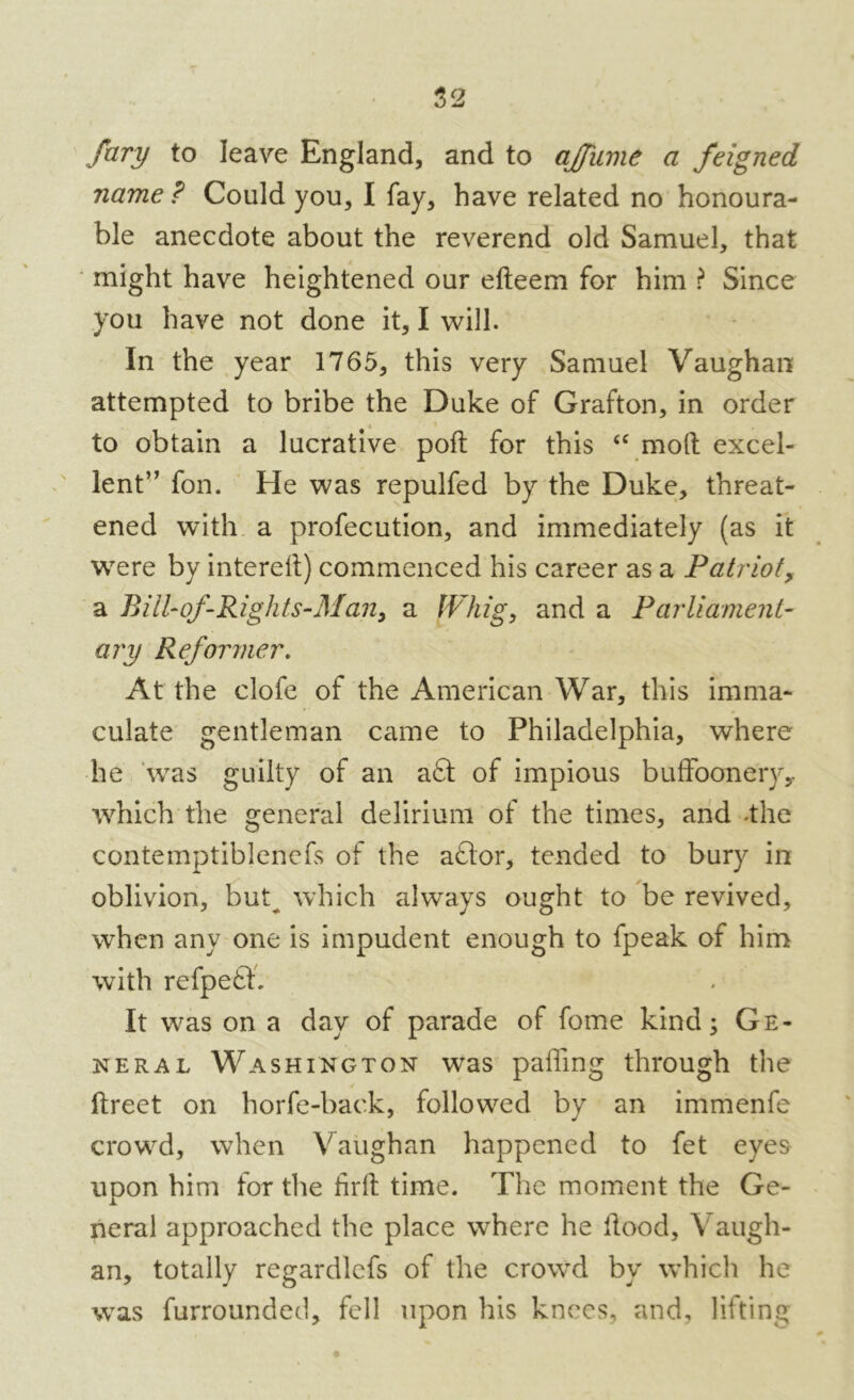 fary to leave England, and to aJJ'ume a feigned name ? Could you, I fay, have related no honoura- ble anecdote about the reverend old Samuel, that might have heightened our efteem for him ? Since you have not done it, I will. In the year 1765, this very Samuel Vaughan attempted to bribe the Duke of Grafton, in order to obtain a lucrative poll; for this “ molt excel- lent” fon. He was repulfed by the Duke, threat- ened with a profecution, and immediately (as it were by interelt) commenced his career as a Patriot, a Bill-of -Rights-Man, a Whig, and a Parliament- ary Reformer. At the clofe of the American War, this imma- culate gentleman came to Philadelphia, where lie was guilty of an a£t of impious buffoonery,, which the general delirium of the times, and -the contemptiblenefs of the aftor, tended to bury in oblivion, but^ which always ought to be revived, when any one is impudent enough to fpeak of him with refpefb It was on a day of parade of fome kind; Ge- neral Washington was paffmg through the ftreet on horfe-back, followed by an immenfe crowd, when Vaughan happened to fet eyes upon him for the firft time. The moment the Ge- neral approached the place where he Rood, Vaugh- an, totally regardlefs of the crowd by which he was furroundecl, fell upon his knees, and, lifting