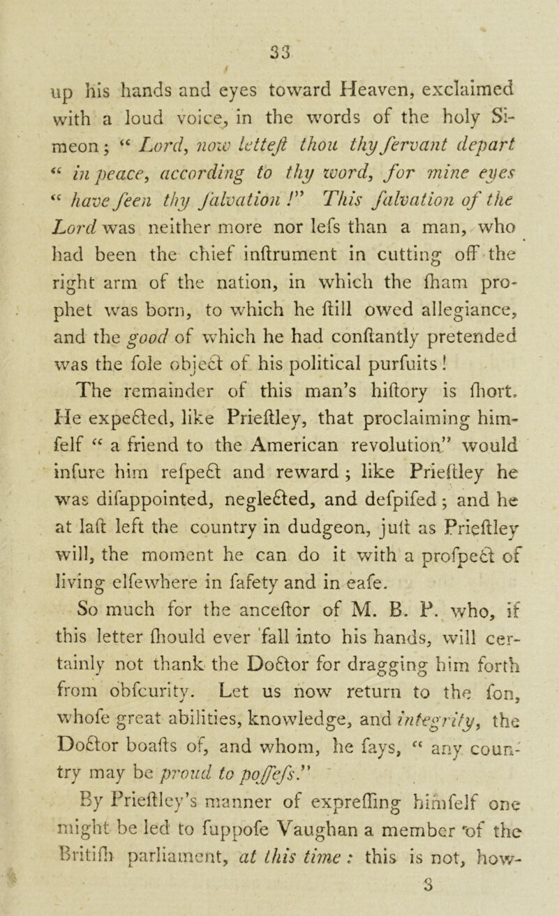 up his hands and eyes toward Heaven, exclaimed with a loud voice, in the words of the holy Si- meon ; “ Lord, now letteft thou thy fervant depart “ in peace, according to thy zvord, for mine eyes <c have feen thy Jalvation /” This falvation of the Lord was neither more nor lefs than a man, who had been the chief inftrument in cutting off the right arm of the nation, in which the fham pn> phet was born, to which he ftill owed allegiance, and the good of which he had conftantly pretended was the foie object of his political purfuits! The remainder of this man's hiftory is fhort. He expended, like Prieftley, that proclaiming him- felf “ a friend to the American revolution would infure him refpect and reward ; like Prieftley he was difappointed, neglefted, and defpifed; and he at laft left the country in dudgeon, jult as Prieftley will, the moment he can do it with a profpedt of living elfewhere in fafety and in eafe. So much for the anceftor of M. B. P. who, if this letter fhould ever fall into his hands, will cer- tainly not thank the Doftor for dragging him forth from obfeurity. Let us now return to the fon, whofe great abilities, knowledge, and integrity, the Doftor boafts of, and whom, he fays, “ any coun- try may be proud to poJfefsT By Prieftley’s manner of expreffing him felf one might be led to fuppofe Vaughan a member of the Britifh parliament, at this time : this is not, how- 3