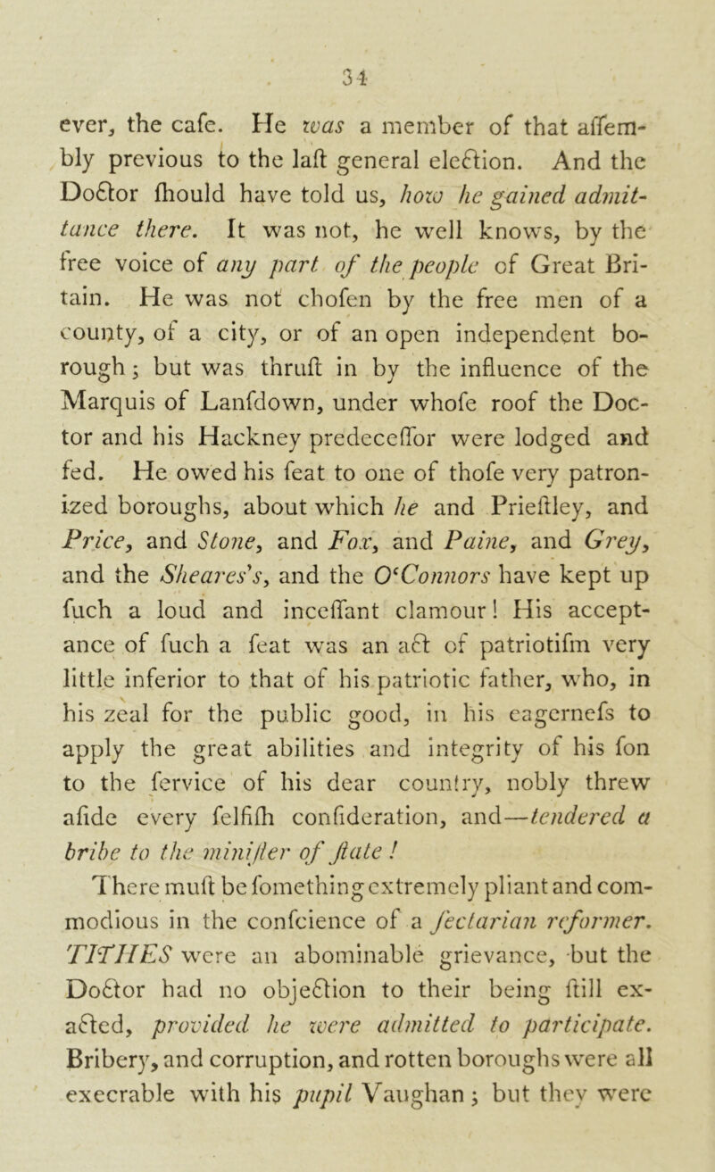 ever, the cafe. He was a member of that affem- » bly previous to the laft general eleftion. And the Do£tor fhould have told us, how he gained admit- tance there. It was not, he well knows, by the free voice of any part of the people of Great Bri- tain. He was not chofen by the free men of a county, of a city, or of an open independent bo- rough ; but was thrufL in by the influence of the Marquis of Lanfdown, under whofe roof the Doc- tor and his Hackney predeceffor were lodged and fed. He owed his feat to one of thofe very patron- ized boroughs, about which he and Prieftley, and Price, and Stone, and Fox> and Paine, and Grey, and the Shearers, and the OcConnors have kept up fuch a loud and mediant clamour! His accept- ance of fuch a feat was an act of patriotifm very little inferior to that of his patriotic father, wTho, in his zeal for the public good, in his eagernefs to apply the great abilities and integrity of his foil to the fervice of his dear country, nobly threw afide every felfifli confideration, and—tendered a bribe to the minijter of fate ! There muft be fomething extremely pliant and com- modious in the confidence of a fectarian reformer. TITHES were an abominable grievance, but the Doftor had no objection to their being hill ex- acted, provided he were admitted to participate. Bribery, and corruption, and rotten boroughs were all execrable with his pupil Vaughan ; but they were