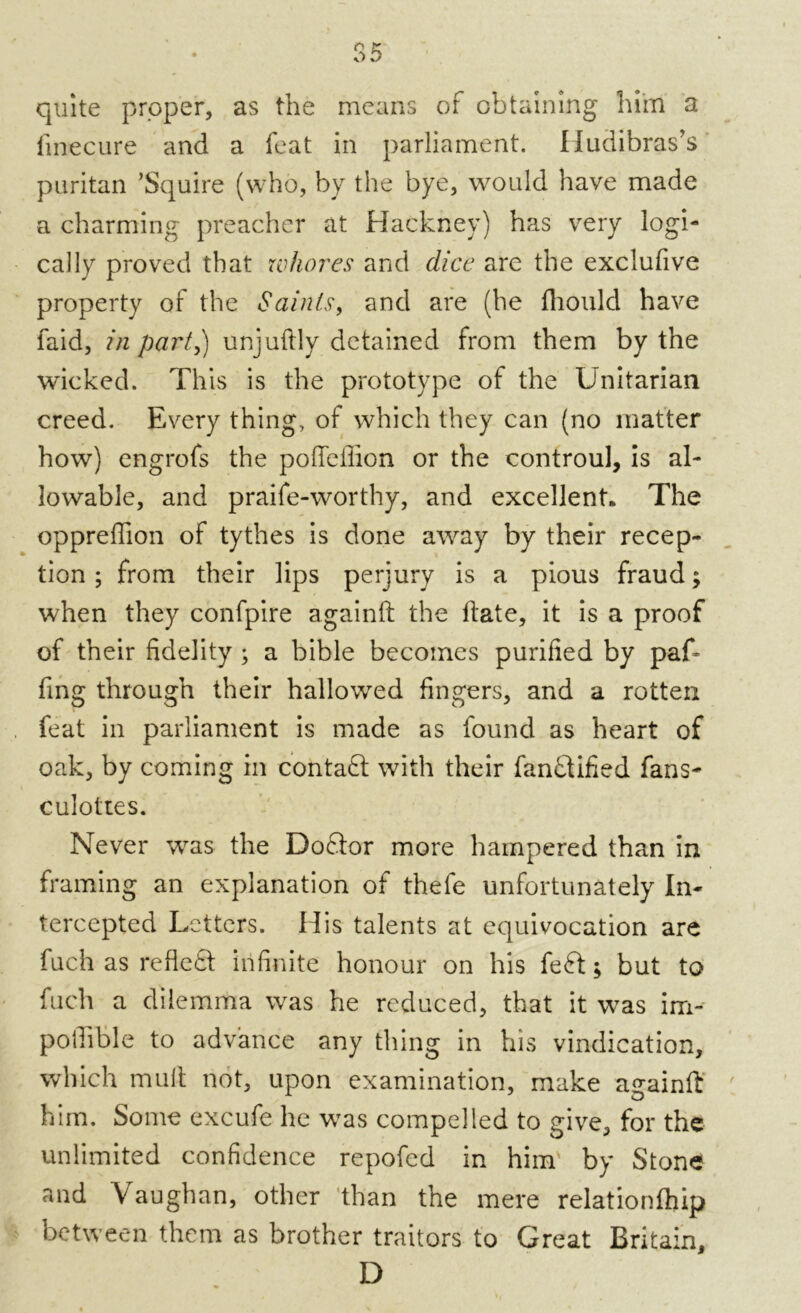 quite proper, as the means of obtaining him a linecure and a feat in parliament. Iludibras’s puritan ’Squire (who, by the bye, would have made a charming preacher at Hackney) has very logi- cally proved that whores and dice are the exclufive property of the Saints, and are (he fhould have faid, in part,) unjuftly detained from them by the wicked. This is the prototype of the Unitarian creed. Every thing, of which they can (no matter how) engrofs the polfeffion or the controul, is al- lowable, and praife-worthy, and excellent* The oppreflion of tythes is done away by their recep- tion ; from their lips perjury is a pious fraud; when they confpire againft the hate, it is a proof of their fidelity ; a bible becomes purified by paf- fing through their hallowed fingers, and a rotten feat in parliament is made as found as heart of oak, by coming in contaft with their fantbified fans- culottes. Never was the Dofdor more hampered than in framing an explanation of thefe unfortunately In- tercepted Letters. His talents at equivocation are fuch as refleft infinite honour on his feft; but to fuch a dilemma was he reduced, that it was im- potfible to advance any thing in his vindication, which mult not, upon examination, make againft him. Some excufe he was compelled to give, for the unlimited confidence repofed in him by Stone and Vaughan, other than the mere relationfhip between them as brother traitors to Great Britain, D