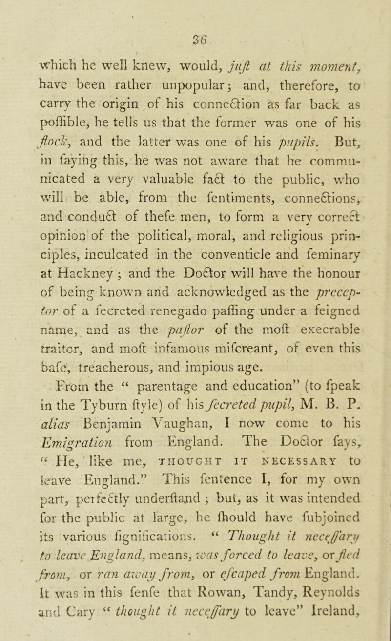 26 which he well knew, would, jujt at this moment, have been rather unpopular; and, therefore, to carry the origin of his connexion as far back as poffible, he tells us that the former was one of his flock, and the latter was one of his pupils. But, in faying this, he was not aware that he commu- nicated a very valuable fact to the public, who will be able, from the fentiments, connexions, and conduX of thefe men, to form a very correX opinion of the political, moral, and religious prin- ciples, inculcated in the conventicle and feminary at Hackney ; and the DoXor will have the honour of being known and acknowledged as the precep- tor of a fecreted renegado paffing under a feigned name, and as the paftor of the moil execrable traitor, and raoft infamous mifereant, of even this bafe, treacherous, and impious age. From the “ parentage and education” (to lpeak in the Tyburn ftyle) of his fecreted pupil, M. B. P, alias Benjamin Vaughan, I now come to his Emigration from England. The DoXor fays, “ He, like me, thought it necessary to leave England.” This fentence I, for my own part, perfeXly underftand ; but* as it was intended for the public at large, he fhould have fubjoined its various fignifications. “ Thought it Jicceflary to leave England, means, was forced to leave, or fled from, or ran away from, or efcaped from England. It was in this fenfe that Rowan, Tandy, Reynolds and Cary “ thought it neceffarij to leave” Ireland,