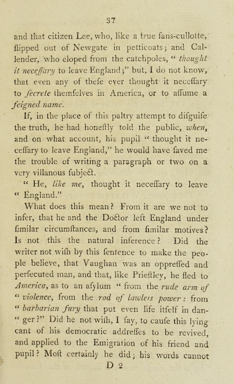 and that citizen Lee, who, like a true fans-cullotte, flipped out of Newgate in petticoats ; and Cal- lender, wrho eloped from the catchpoles, “ thought it neceffary to leave England;” but, I do not know, that even any of thefe ever thought' it neceffary to fecrcte themfelves in America, or to affume a feigned name. If, in the place of this paltry attempt to difguife the truth, he had honeftly told the public, when, and on what account, his pupil thought it ne- ceffary to leave England,” he would have faved me the trouble of writing a paragraph or two on a very villanous fubjedl. “ He, like me, thought it neceffary to leave <c England.” What does this mean? From it are we not to infer, that he and the DoQor left England under fimilar circumftances, and from fimilar motives? Is not this the natural inference ? Did the writer not wifli by this fentence to make the peo- ple believe, that Vaughan was an oppreffed and perfecuted man, and that, like Prieftley, he fled to America, as to an afylum “ from the rude arm of “ violence, from the rod of lawlets power : from “ barbarian fury that put even life itfelf in dan- “ ger ?” Did he not with, I fay, to caufe this lying cant of his democratic addreffes to be revived, and applied to the Emigration of his friend and pupil r Moft certainly he did; his words cannot D 2