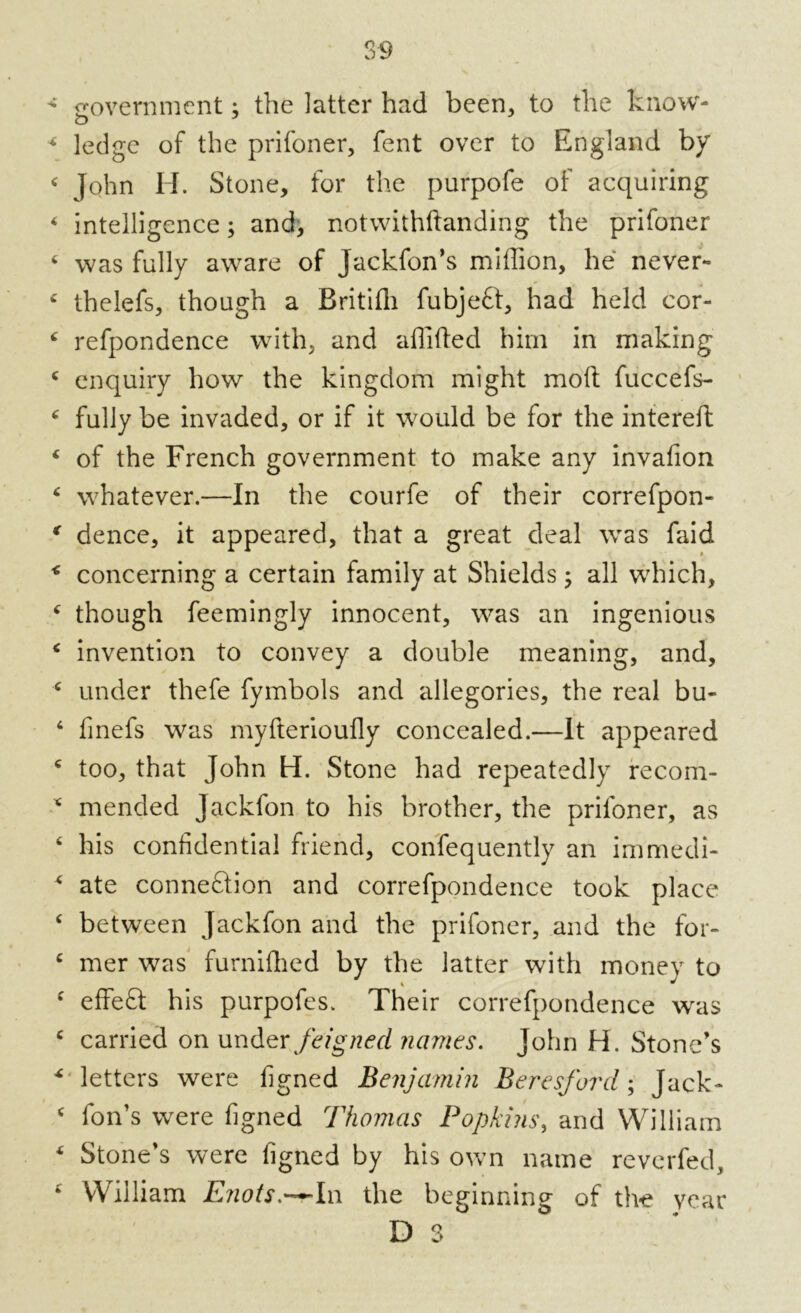 government; the latter had been, to the know- o ledge of the prifoner, fent over to England by John H. Stone, for the purpofe of acquiring intelligence; and, notwithftanding the prifoner was fully aware of Jackfon’s miffion, he never- thelefs, though a Britifli fubjeft, had held cor- refpondence with, and affifled him in making enquiry how the kingdom might moft fuccefs- fully be invaded, or if it would be for the intereft of the French government to make any invafion whatever.—In the courfe of their correfpon- dence, it appeared, that a great deal was faid concerning a certain family at Shields ; all which, though feemingly innocent, was an ingenious invention to convey a double meaning, and, under thefe fymbols and allegories, the real bu- finefs was myfterioufly concealed.—It appeared too, that John H. Stone had repeatedly recom- mended Jackfon to his brother, the prifoner, as his confidential friend, consequently an immedi- ate connexion and correfpondence took place between Jackfon and the prifoner, and the for- mer was furnifhed by the latter with money to effefl: his purpofes. Their correfpondence was carried on under feigned names. John H. Stone’s letters were figned Benjamin Beresforcl; Jack- fon’s were figned Thomas Popkins, and William Stone’s were figned by his own name reverfed, William Enots.-*-In the beginning of the year D 3