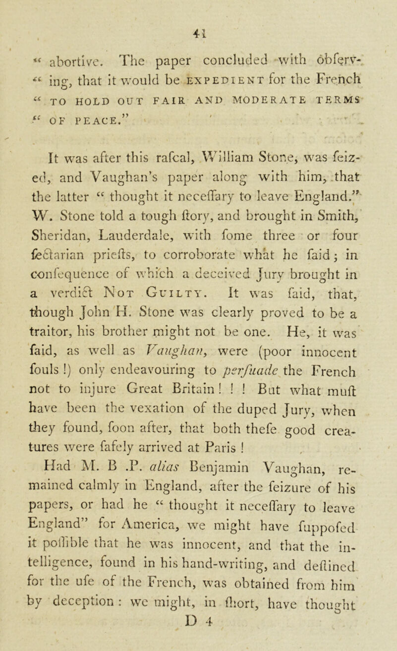 « abortive. The paper concluded with ohferv- « ing, that it would be expedient for the French « TO HOLD OUT FAIR AND MODERATE TERMS sc OF PEACE.” ' ?» **> 5 r * • * * - It was after this rafcal, William Stone, was feiz- ed, and Vaughan’s paper along with him, that the latter “ thought it neceffary to leave England;n W. Stone told a tough flory, and brought in Smith, Sheridan, Lauderdale, with fome three or four fedtarian priefts, to corroborate what he faid ; in confequence of which a deceived Jury brought in a verdict Not Guilty. It was faid, that, though John H. Stone was clearly proved to be a traitor, his brother might not be one. H e, it was faid, as well as Vaughan, were (poor innocent fouls !) only endeavouring to pcrfuade the French not to injure Great Britain! ! ! But what mu ft have been the vexation of the duped Jury, when they found, foon after, that both thefe good crea- tures were fafely arrived at Paris ! Had M. B .P. alias Benjamin Vaughan, re- mained calmly in England, after the feizure of his papers, or had he “ thought it neceffary to leave England” for America, we might have fuppofed it poifible that he was innocent, and that the in- telligence, found in his hand-writing, and deflined for the ufe of the French, was obtained from him by deception : we might, in fliort, have thought D 4