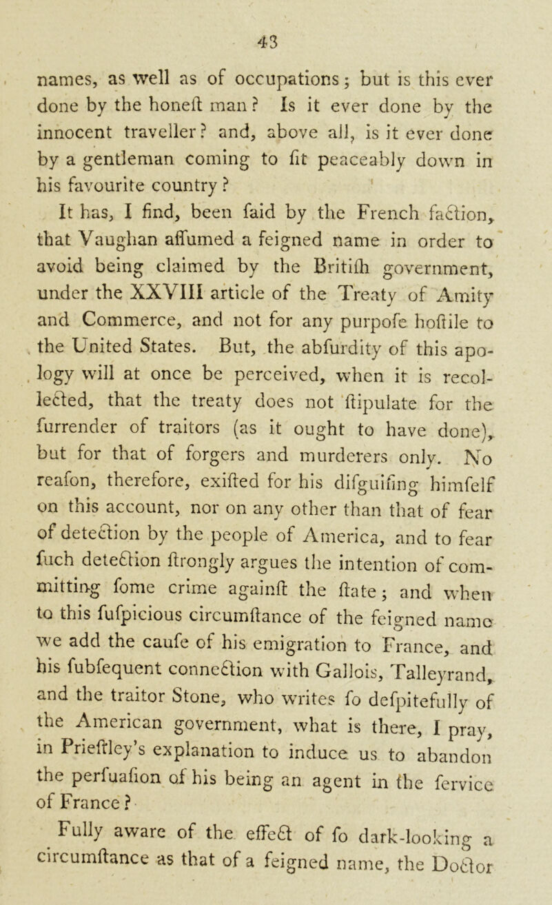 names, as well as of occupations; but is this ever done by the honeft man ? Is it ever done by the innocent traveller? and, above all, is it ever done by a gentleman coming to fit peaceably down in his favourite country ? It has, I find, been faid by the French faction* that Vaughan affumed a feigned name in order to avoid being claimed by the Britith government, under the XXVIII article of the Treaty of Amity and Commerce, and not for any purpofe hoftile to the United States. But, the abfurdity of this apo- logy will at once be perceived, when it is recol- lected, that the treaty does not ftipulate for the furrender of traitors (as it ought to have done), but for that of forgers and murderers only. No reafon, therefore, exifted for his difguifing himfelf on this account, nor on any other than that of fear of detection by the people of America, and to fear fuch detection ftrongly argues the intention of com- mitting fome crime againft the ftate; and when to this fufpicious circumftance of the feigned namo we add the caufe of his emigration to France, and his fubfequent connection with Gallois, Talleyrand, and the traitor Stone, who writes fo defpitefully of the American government, what is there, I pray, in Prieftley’s explanation to induce us to abandon the perfuafion of his being an agent in the fervice. of France ? Fully aware of the efTeS of fo dark-looking a circumftance as that of a feigned name, the Dottor