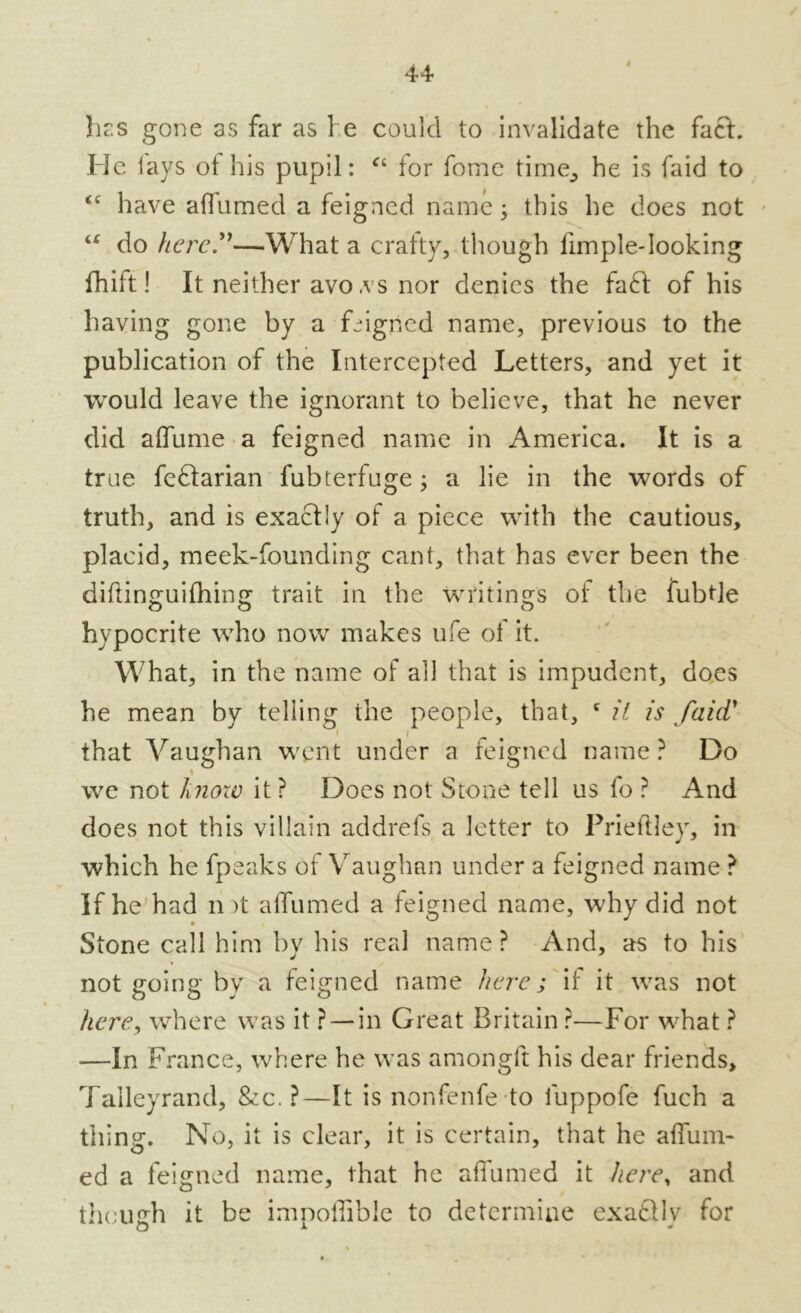 hes gone as far as 1 e could to invalidate the fack He lays ot his pupil: “ for forne time, he is faid to <c have aflumed a feigned name; this he does not “ do here?'—What a crafty, though fimple-looking fhift! It neither avo ,vs nor denies the fa£l of his having gone by a feigned name, previous to the publication of the Intercepted Letters, and yet it would leave the ignorant to believe, that he never did affume a feigned name in America. It is a true feftarian fubterfuge; a lie in the words of truth, and is exactly of a piece with the cautious, placid, meek-founding cant, that has ever been the diftinguifhing trait in the writings ot the fubtle hypocrite who now makes life of it. What, in the name of all that is impudent, does he mean by telling the people, that, c it is faid' i i that Vaughan went under a feigned name ? Do % we not knoiv it ? Does not Stone tell us fo ? And does not this villain addrefs a letter to Prieftley, in which he fpeaks of Vaughan under a feigned name ? If he had n it alfumed a feigned name, why did not Stone call him by his real name ? And, as to his not going bv a feigned name here; if it was not here, where was it ? — in Great Britain ?—For what ? -—In France, where he was amongft his dear friends, Talleyrand, &c. ?—It is nonfenfe to fuppofe fuch a thing. No, it is clear, it is certain, that he affum- ed a feigned name, that he affumed it here, and though it be impoffible to determine exatlly for