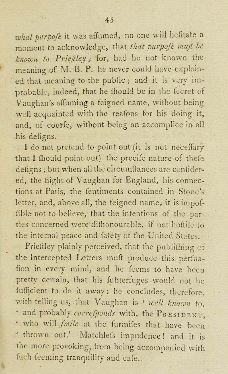 zvhat purpofe it was affumed, no one will befitate a moment to acknowledge, that that purpofe mujl be known to Priejiley; for, had he not known the meaning of M. B. P. he never could have explain- ed that meaning to the public ; and it is very im- probable, indeed, that he fhould be in the fecret of Vaughan’s afluruing a feigned name, without being well acquainted with the reafons for his doing it, and, or courfe, without being an accomplice in all his defigns. I do not pretend to point out (it is not neceffary that I fliould point out) the precife nature of thefe defiens ; but when all the circumflances are confider- O J ed, the flight of Vaughan for England, his connec- tions at Paris, the fentiments contained in Stone’s letter, and, above all, the feigned name, it is impof- fible not to believe, that the intentions of the par- ties concerned were difhonourable, if not hoftile to the internal peace and fal'ety of the United States. Prieftley plainly perceived, that the publiihing of the Intercepted Letters muft produce this perfua- fion in every mind, and he feems to have been pretty certain, that his fubterfuges would not be fufficient to do it away: lie concludes, therefore, with telling us, that Vaughan is 4 well known to, 4 and probably correfpcnds with, the President, 4 who will fmile at the furmifes that have been 4 thrown out.’ Matchlefs impudence! and it is the more provoking, from being accompanied with fuch feeming tranquility and eafe.,