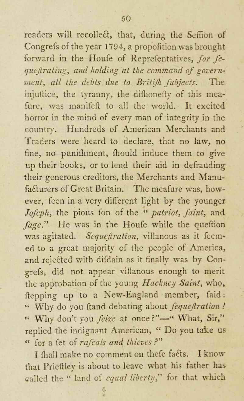 readers will recolleCt, that, during the SeiTion of Congrefs of the year 1794, a propofition was brought forward in the Houfe of Reprefentatives, for fe- quejlrating, and holding at the command of govern- ment, all the debts due to Britijh fubjects. Tire injuilice, the tyranny, the difhonefty of this mea- fure, was manifeft to all the world. It excited horror in the mind of every man of integrity in the country. Hundreds of American Merchants and Traders were heard to declare, that no law, no fine, no punifhment, flrould induce them to give up their books, or to lend their aid in defrauding their generous creditors, the Merchants and Manu- facturers of Great Britain. The meafure was, how- ever, feen in a very different light by the younger Jofeph, the pious fon of the u patriot, faint, and fage.” He was in the Houfe while the queftion was agitated. Sequefiration, villanous as it feen> ed to a great majority of the people of America, and rejeCted with difdain as it finally was by Con- grefs, did not appear villanous enough to merit the approbation of the young Hackney Saint, who, flopping up to a New-England member, faid: “ Why do you ftand debating about fequeftration ! fC Why don’t you feize at once?”—“ What, Sir,’’ replied the indignant American, “ Do you take us “ for a fet of rafeals and thieves I fhall make no comment on thefe faCts. I know that Prieftley is about to leave what his father has called the “ land of equal liberty f for that which 4