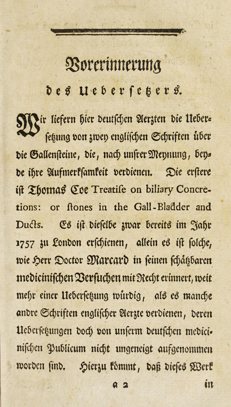 3Sorerimtmmg t> e $ U<e f> c tr f c $ e x $. nt liefern fjier Deutfcijen Sierjten t>ie ließet« fe|ung oon jmep englifc^en ©Triften u&er t>ie©<tHen|leine, Die, naef) unfrer-aJlennung, 6et> < ' ' * ' , - \ De ifjre Slufmerffimfeit oerDienett, £)ie erjlere i|l Xfcomfltf (£CC Treatife on biliary Concre- tions: or ftones in the Gall-Bladder and Dufts. (ES ift Diefelße $mar bereits im Safjr 1757 ju £onDon erfeijienen, alfeiit eS ijl folcfje, tote jperr SDoctor SHarcavl) m feinen faßbaren meDicimfcJjen 'Serfuc^en mit3iecf;t erinnert, weit mefjr einer Ueberfe$ung roürbig, olS eS manche onDre ©Triften englifc^er Slerjte eerDienen, Deren * tlcbcrfe§ungen Dorf) non unferm Deutfcfjen mcbici* nifefen publicum nießt ungeneigt aufgenommen worben ftnb. #ierju fbmmt, böjj DiefeS SB3er£ a a tu