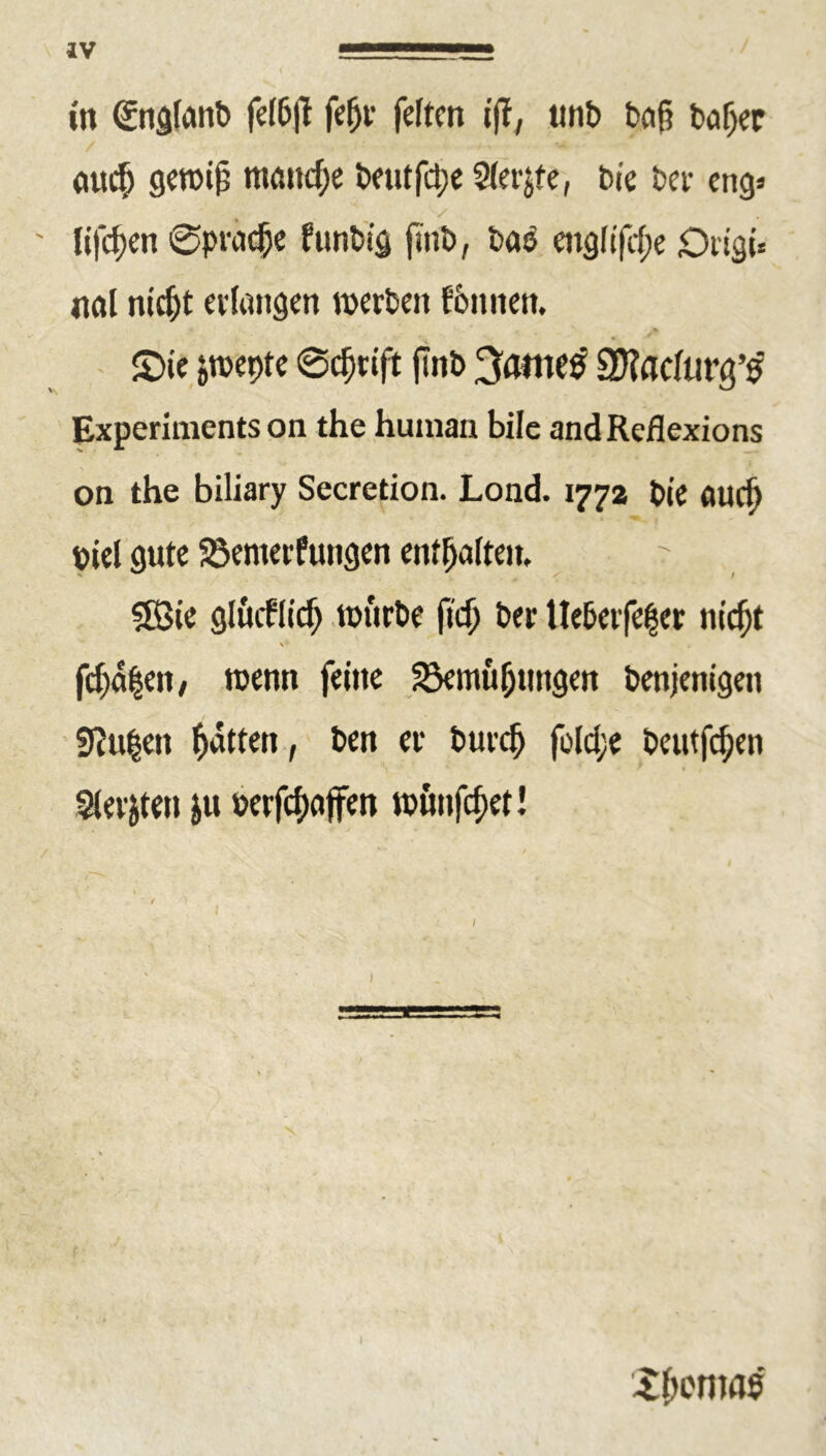in ©igfanb feI6|l fefjr feiten t|f, ttnb beiß baljet <mcb gewiß manche beutfepe Steife, bie bet- eng» ' lifepen 0pracf)e funbi'g jtnb, ba$ englifeße Drigi* nal nidjt erlangen werben fomtern £>te jwepte 0cßrift (Tnb 3<wnetf SJtadurg’tf Experiments on the human bile and Reflexions on the biliary Secretion. Lond. 177a bl’e fluef) biel gute Verneinungen enthalten, ' SBie glmflicß würbe fteß ber Ue6erfe|cr nießt feßetpett, wenn feine Vernutungen benjenigeit SRußett Ratten, ben er buvcß foId;e beutfeßen Beriten &u »erfcßajfen wönfeßet! Xßenms