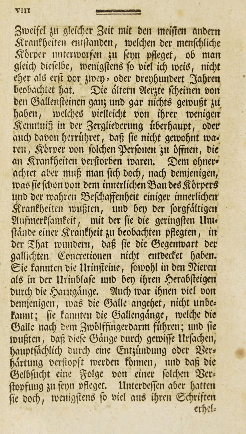 Stocifel j.tt gleichet mit t>cit meiffeit anbern ^ranffjeiten enrftanben, welchen Der menfcf)!td)e &'6rpcr ttntertporfim ju fepn pfleget, ob matt glctd) biefel6e, toemgfietB fo Ptel icf) toeiö, nicht eher ol£) erft oor $n>ep = ober brepjjunbert ^fahren beobachtet l)cit. Sie Altem $lerjte fcheinen Pott ben ©allen jteinen gatij unb gar nidfjt$ getpufit ju haben, ipclcbcö Ptelleicht Pon ihrer wenigen .^cmitnift in bei- Berglicbernng überhaupt, ober flud) bflpon fjerrüljret, baff fie nirfjt getpohnt wa«; reu, Körper pon foldje» gjerfonett $it hffnen, bic an ^ranf heften perjtorben waren. Sem ohner* achtet Aber muh man fid) hoch, nad) bemjenigen, wao fie fdton pon bent innerlichen 93au beö Shrperd tinb ber tpahven Sefchaffenhcit einiger innerlichen ^ranfheiten tourten, unb bet) ber forgfdltigen Slufmerffamfeit, mit ber fie bie geringften Um« (taube einer .^ranffjeit jtt beobachten pflegten, in ber Sbat tpustbern, bah fie bie ©egenmart bet gallichten <£oncretionen nicht entbeefet haben. 0ie fannten bie Urinfteinc, foti'ohl in beit Vieren aB in ber Urinblafc unb bep ihren Jperabfieigen burd) bie Jparngange. 2lud) mar ihnen Piel Pot» bemjenigen, ma$ bic ©alle angehet, nicht unbe* fannt; fie fannten bie ©allengdttge, welche bie ©alle nach bem Swblffingerbarm fuhren; unb fte muhten, bafi Me je ©attge burch gemijfe Urfachett, hauptfdchlid) burd) eine ©ntfcunbung ober 33er* hdrtung perftopft rnerben fotmeu, ttttb bah bie ©elbfud)t eine $-olge pon einer foldtctt 93er* ftopfuug Jtt fepn pfleget. Unterbeffen aber hatten fie boch, tpenigftenö fo viel and ihren 0chriffett erhefi