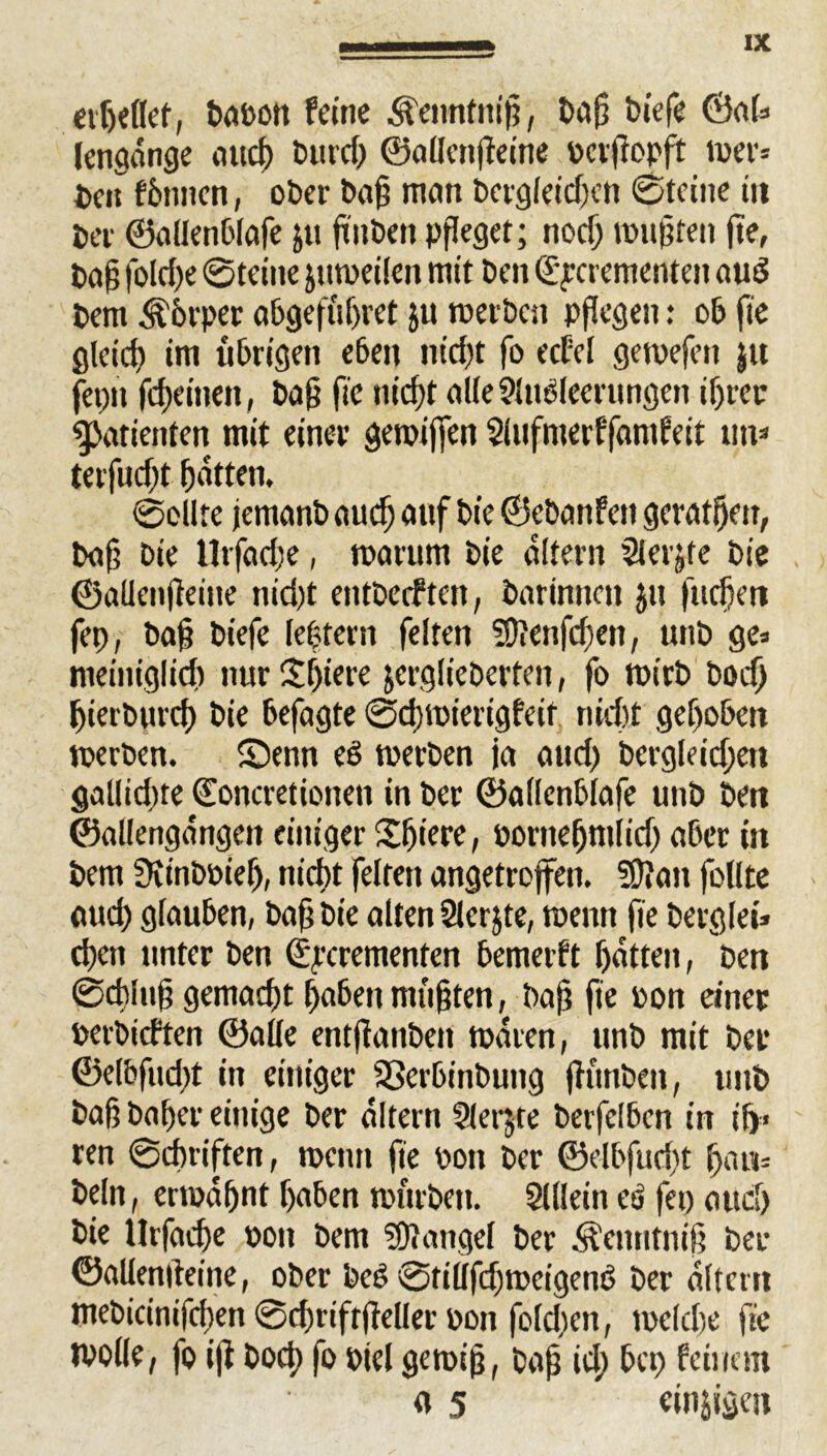 erßellet, babon feine Äennfntß, baß tiefe ©al» lengdnge mtcf> butd) ©allctißeine bcrftopft wer* ben fbnnen, ober baß man bergleidjen ©feine tu ber ©allenblafe &u ftnbctt pfleget; nocß mußten fie, baß fo!d)e ©feine juweilen mit ben ©yerementen aud bem Körper abgefiißret ju roerbcn pflegen: ob fte glcicß im übrigen eben fließt fo ecfel genießen $u fepit feßeinen, baß fie nießt alle Ausleerungen ißrer Patienten mit einer geroiffett Aufmerffanifeit un* terfud;t ßatten. ©eilte jemanb aueß auf bie ©ebanfen geratßett, baß bie tltfadje, marum bie altern Aerjfe bie ©allenßeiue nid)t entbeeften, barimten Jit fließen fep, baß biefe leßtern feiten SDtenfeßen, unb ge» meiniglicß nur Sßiere jerglieberten, fo mirb boeß ßierbureß bie befagte ©djmiertgfeif nießt geßoben werben. Senn eS werben ja atid) bergleidjen gallidjte (Eoncretionen in ber ©allenblafe unb bett ©allengdngett einiger Sßiere, borneßmlidj aber in bem Stinbbieß, nießt feiten angetroffen. Slttan follte aud) glauben, baß bie alten Aerjte, wenn fie berglei» eßen unter ben d'reremenfen bemerft ßatten, ben ©eßluß gemaeßt ßabenmußten, baß fie bon einer berbieften ©alle entßanben tbdren, unb mit ber ©elbfudjt in einiger SSerbinbung flunben, unb baß baßer einige ber altern Aerjte berfelben in iß» ren ©cßriften, tüctin fie bon ber ©elbfudjt ßan» beln, ermdßnt ßaben mürben. Allein eö fep aticß bie Hrfacße boit bem Mangel ber ^entitniß ber ©allendeine, ober beS ©tillfdjweigenS ber altern mebicinifeßen ©cßriftfleller bon fold)en, mcldie fie wolle, fo iß boeß fo btel gemiß, baß id; bep feinem a 5 einigen