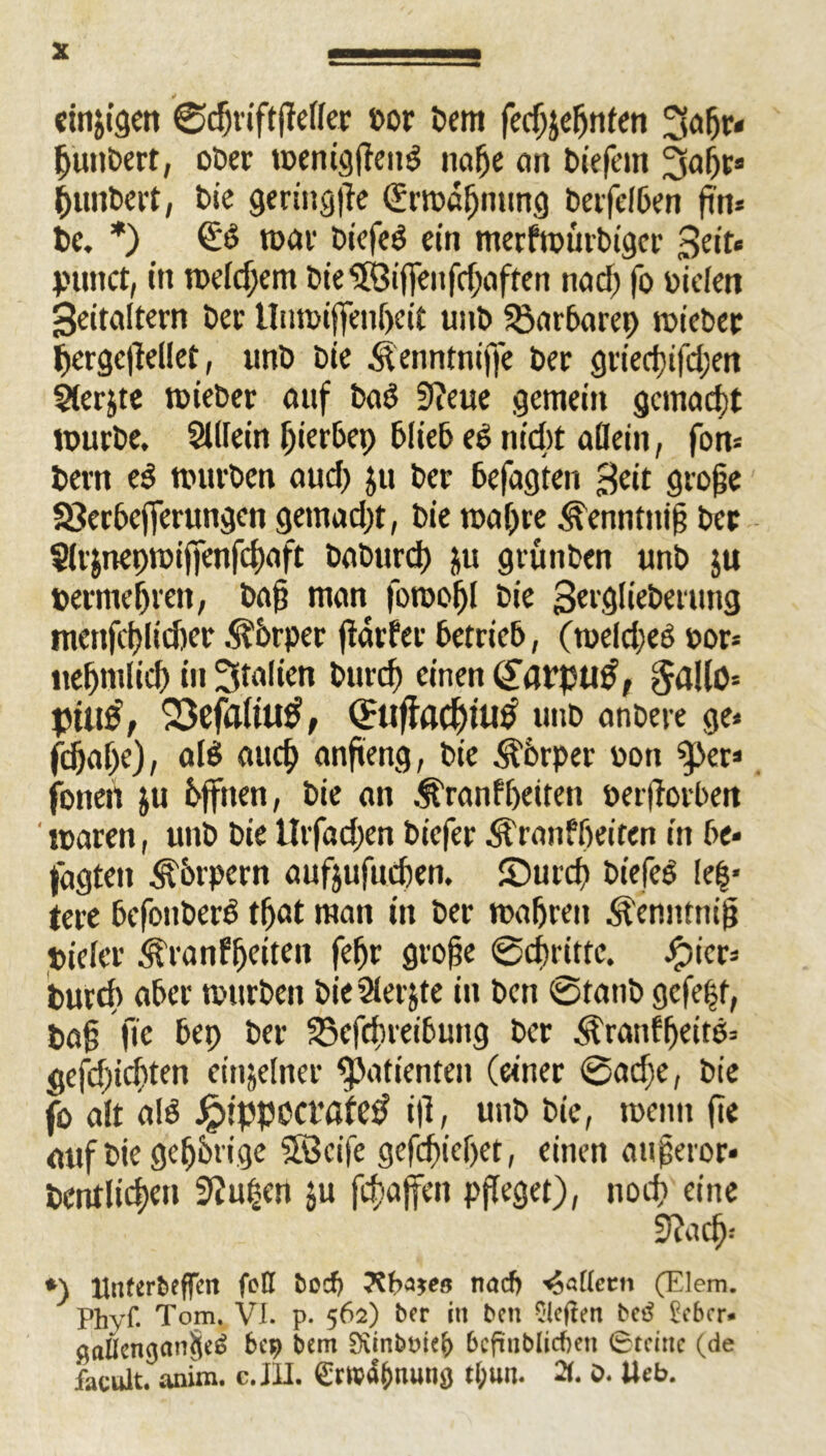 einzigen 0d)riftjMer »or Dem feefjjernten 3aljr« jjutibert, ober menigfteitS nafje on tiefem 3a&r» ^untert, t>ie gering^e (Srmöljntmg tafelten fm* bc. *) £6 mar tiefes ein merfmürbiger Seit« puttet, in meld;em tie^ßiffenfe^nften nad) fo Dielen Seiteiltern tec Uttmiffeiiljcit unt $5arbarep mietet pergcfiellet, unt tie <tenntniffe ter griect)ifd;en $(er$te mietet auf ba§ 9?eue gemein gemacht mutte. Stllein f)ierbep tliet ee nid)t allein, fon= bern e3 mutten aud) ju ter befugten Seit große SSerbcfferungen gemad)t, tie mal)re .^enntniß ter $ltjttepmiffenfd)aft taturd) ju grünten unt $u bermefjren, teig mein fomoijl tie Setglieterung menfd>lidjer Körper jlarfer betrieb, (meldjeö oor-- itefjntlid) in 3teilien btird) einen <£arpu£, $aUö* pttltf, 23effl(tU$, Cfttf?flCf)tU0 unt erntete ge« fd)eif)e), ales eiucf) anfieng, tie Körper »ott ‘f>er« fottett ju bjftten, tie an ^ranfbeiten öer|lorben mären, unt tie Urfadjen tiefer Äranfbeiten in be- faßten Körpern aufjufueben. ©utd) btefeS le|* tere befonberS tbat man in ter maljrat Äenntniß Dielet <^ranffjetten feljr große 0d)rittc. Jpier« tmrd> aber murten tie rHerjte in tat 0tant gcfe|t, Daß ftc bep ter SSefrineibung ter Äranffjeitö« gefdjicbten einzelner Patienten (einer 0ad;e, tie fo alt als J>ptppcct‘öfe£ iß, unt tie, meint fie auf tie gestrige SBcife gefebiebet, einen außetor* baulichen 9Ju|en ju fcf>affcn pfleget), nod? eine ffia cb-- *) Hnfert)effcn feß bocf> TtbWß nad) «5«ßetm (Elem. Phyf. Tom. VI. p. 562) ber in ben C'lejtert betf £ebcr» $aßengan§e£ 609 bem Siinbt>ie|) bcftnblicfren 0tdnc (de facult. anim. c. JU. ewa&tuinö t(;un« 2f. o. Web.