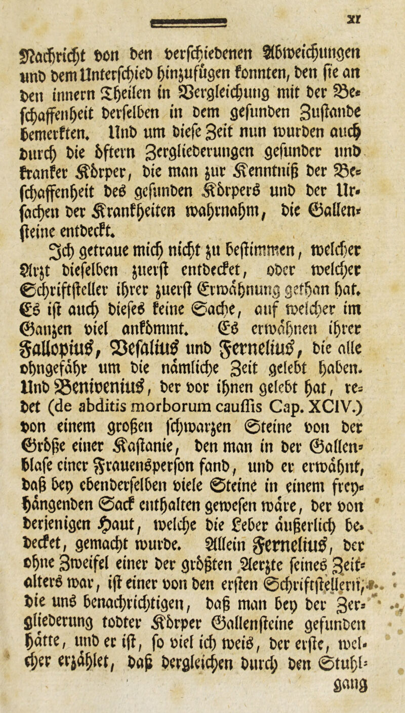 Sfacfirtdjt ton ton berfchiebenett Stömeidjutigen unt> Dem Untorfc^tet» fjinjufugen fonnten, ton fic cm ton innern Sljertm in Sßergfeic^tttiö mit Der ©e* fchaffenheit berfelben in Dem gefunDen 3u|lanbe bemerften. llnt> um Diefe Seit nun mürben auch Durch Die Dftcrn Serglietotungcn gefunber unD franfer Äbrper, Die man jur ^enntnig Der 23c* fchaffenheit beb gefunben itbrperg unD Der 11 r» jachen Der Äranfheiten mahrnafjm, Die ©allen* (leine entbecft. 3d) getraue mich nicht $u tojlimmen, meldjer Slrjt Dieselben juevjl cntbecfet, ober meld;cr ©d)tiftjleHer ihrer juerjl Ermahnung gefhan hat, 0g ijl auch btefeg feine ©ache, auf meiner im ©attjen Diel anfhmmt. 0g ermähnen ihrer gaUopitttf, Q3cfflltu£ unD ^etneliutf, Die alle ©hngefähr um Die nämliche Seit gelebt haben. UnD 33entwntU$, Der tot ihnen gelebt hat, re* Det (de abditis morborum caufiis Cap. XCIV.) Don einem großen fd;tparjen ©feine Don Der ©rbfte einer Äajlanie, Den man in Der ©allen» blafe einer $rauengperfön fanD, unD er ermähnt, bah bet) cbenDerfelben Diele ©teine in einem fiep» hängenDen ©aef enthalten gemefen märe, Der Don Derjenigen £>aut, melche Die feber äujjerlid) be* beefet, gemacht murDe. Sillein §emeltlt£, Der ohne Bmeifel einer Der größten Slerjte feineg fyii* alterö mar, ijl einer Don Den erjlen ©chriftileUerih*.. Die ung benad)rid)tigen, Daß man bep Der 3er-- * glieDerung toDter Äbrper ©allenfleine gefunDen hätte, uttD er ijl, fo Diel ich meig, Der erfle, mel« eher erzählet, bah Dergleichen Durd; Den ©tuf)l; gang