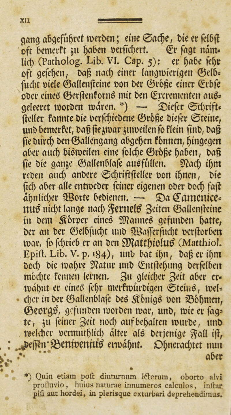 gang abgefugret werben; eine Sacge, tie er felbg oft bemerft ju gaben Derftcgert. €r fugt näm» lieg (Patholog. Ub. VI. Cap. 5): er gäbe fegt oft gefegeu, tag na cf) einer langwierigen ©efb= fuegt oiele ©affengeine Don Der ©roge einer (Erbfe ober eine^ ©ergenfornS mit t>en ©ycrementen auS* gefeeret Worten waren. *) — Siefer @d)rifts geller fannte tie Derfd)ietene ©roge tiefer Steine, unbbemerfet, baggejwar jtiweifen fo f fein fint, tag fie bureg ten ©allengang abgegen formen, hingegen aber aud) bisweilen eine foldje ©roge gaben, tag fie tie ganje ©adetibfafe auSfuffett. 9?acg ifjm reten and) antere Scgriftgeffer Dott ignen, tie fid) aber affe entweter feiner eigenen ober boeg fag agnfidjer SEBorte betienen. — Sa (Vflmentce* UU^ niegt lange nad) 5entc($ 3c>ftn ©aflengeine in tem Körper eines Cannes gegarten gatte, ter an ter ©elbfucgt unt SBafferfucgt Dergorben war, fo fd)rieb er an ten iDiatfgiCfui? (Matthiol. Epift. Lib. V. p. 184), mit bat ign, tag er ignr bod) tie wagre Statur unt (Entgegung terfclbeit mbdite feinten fernen. 3» gfeieger 3e‘f über er» wägnt er eines fegr metfmurbtgen Steins, web eger in ter ©aflenblafe teS Königs Don iöogmett, ©eot‘g§, gefunten worben war, unt, wie er fag» te, ju feiner 3ett nod) auf begaffen würbe, unt , wefiter Dcrmutglicg alter als Derjenige $afl ig, .*bejf?u'SöcntDCniUS? erwagnt. Dgneracgtet ttuit .*• ”* aber *) Quin etiam poft diuturnum i&erum, oborto alvi profluvio, huius naturae innumeros calculos, infrar pili aut hordei, in plerisque exturbari deprehendimus.