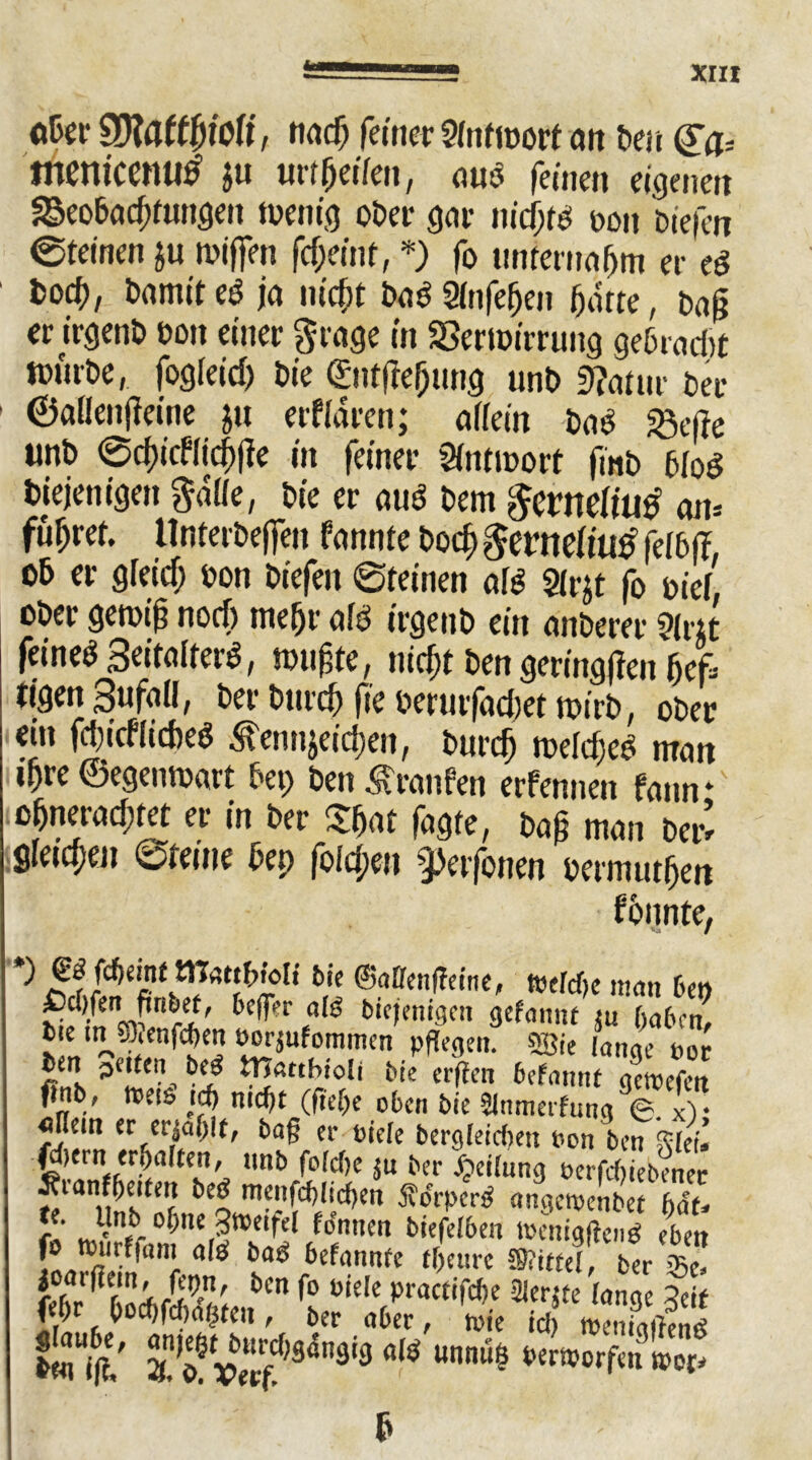 Snöticemtf JU urtjjeiten, ouö feinen eigenen 25eobod;fungen wenig öfter gor nidjw ooit ftiefen @teinen ju wijfen fcf;einr, *) fo tintemoljm er eS fcocf), damit eö ja nidit Do6 Stnfefjen fjarte, Daß er irgenft ftoit einer grage in SSertoimnig geßrad>t wnrfte, fogleid) ftie ©ntjtefjung unft Statur fter 1 ©atlenfteine ju erftaren; attein ftao «gefa unft ©<$icfticj)|fe in feiner Sfntmort fmft 6tod diejenigen gatte, ftie er mW ftem gernetiutf cm* führet. tlnterfteffen formte ftocf) gernetiuö feI6|f. 06 er gteidj oon ftiefen ©feinen aW $lrjt fo oiet, öfter gewiß nod) mefjr otö irgenft ein onöerer 9lr;t feinet Settolfer^, wußte, mcfjt ften geringsten f)cf= tigen Sufott, fter fturd) fie oertirfadjet toirft, öfter ein fd)icflid)e$ ^tcnnjeicfcn, fturctj metdjeo matt j^re ©egenwart fter; ften Traufen erfennen fonn * o&nerod;tet er in fter Sßat fogte, fto0 mon fter’ gleichen ©feine ftep fotcfjen -j.Ht fönen oernuttfjert fonnte, J ^ ‘ b,’j ®aDfcn^c,ne' »eW)e man bet, bc^r eaK blcfmt9on gelaunt ju gaben, tie in 5D,enfcf>en Dorjufommen pflege». «Bie lange nur «ns bCJ? i1]acchiolt Me er (kn 6efannt gctoefen finb, meistd> nicf)t (nd)c oben bie Slnmerfung <g. xV «tlem er cpjaljit, bag er Diele begleichen Don ben £hi’. ß)em erhalten, nnb folcge ju ber Jjeilnng Derfcfjiebenec tfvanffjeiteu betf menfcglicgen Äorpertf angeroenbef bau f Jtveifel fo'nnen biefelben lüenigffenB eben [® nll ^iön' a^ ba^ befannfe tbeurc Mittel, ber $c. f ,! J$P' bcn fo fiele practifcge eUerjte lange Seif # J°cbfcf)%en, ber aber, toie icl, nSenö fcfi/ S öfv«?fl4n3i9 äW Un“S