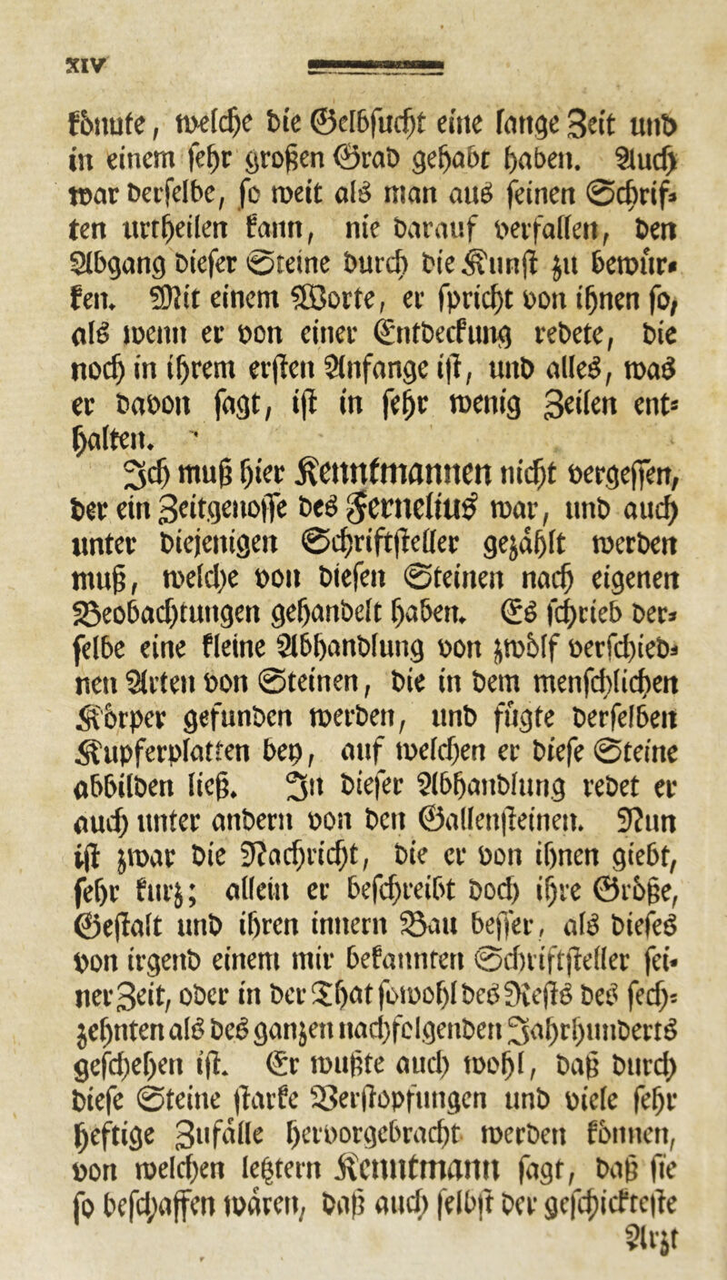 fbnufe, meldje bie ©clbfudjt eine fange Beit utib in einem fehr großen ©rab gehabt haben. Stucf) mar Derfelbe, fo roeit alß man auß feinen ©chrif* ten urtheilen ftutn, nie barauf berfallen, ben Slbgang biefer ©feine butch bie <^unß jit berour» fen. 50Jit einem ?©orte, er fprießt bon ihnen fo, afß meint er bon einer (fntbeefung rebete, bie noch in ihrem erften Anfänge ift, unb alleß, maß er babon fagt, iß in fehr menig 3dlen ent* halten. • - 3cf) muß hier ftettnfmannen nicht bergeffen, ber ein 3eitgenofie beß$enteltu# mar, unb auch unter biejenigen ©cßriftßeller gejdßlt merben muß, mefche boit biefeit ©feinen nach eigenen 23eobad)tungen gehanbelt haben, ©ß feßrieb ber* felbe eine fleine Slbßanbfung bon pblf berfdßeb* neu Urteil bon ©feinen, bie in bem menfcblicßett <aorper gefunben merben, unb fugte berfelbeit ^upferplatten bep, auf mefchen er biefe ©feine abbilben ließ. 3a biefer Slbßanblung rebet er auch unter anbern bon beit ©allenßeinen. 9?un iß jmar bie 9?ad)richt, bie er bon ihnen gtebf, fehr furj; allein er betreibt bod) ihre 0r6ße, ©eßalt unb ihren innern 53au beffer , alß biefeß bon irgeitb einem mir befanntert ©dniftßeller fei* nei'3eit, ober in bet $hat fomoßl beß £Reßß beß fed> jeßtiten alß beß ganjen nad)felgenben Saßrljunbertß geßßeßen iß. (£r mußte auch tooßl, baß burd) biefe ©teilte ßarfe 93erßopfutigen unb biele feßr ßeftige 3ufdüe ßerborgebraeßt merbeu fbitnen, bon melcßen ledern .ftcuntmamt fagt, baß fie fo befd;affen mären, baß and) felbft ber gcfcßicftcße
