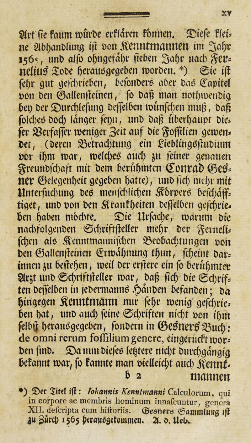 Sftt fte fautit würbe erffaren fönnen. Siefe ffeü ne ölbbanbfung i|f oou jicnntmannen int 3a ßr 156', uni> affo ofjngefdbr (leben 3a(jr nach $et?= neftutf 'Sobe ßetauogegeben worben. *) 0ie i|l feßr gut gefdmeben, befoitberb aber baö Kapitel »du ben ©aUen|leinen, fo baß man notbmenbig bei) ber Surd)Iejung beffelben wunfchen muß, baß fofd)cb bod) langer fcpu, unb baß überhaupt bie* fer jßeifafjer weniger 3eit auf bie ^ojfifien gewett« bet, (bereu 33etrad)tuug ein ft'eblitigößuDium por i(jm war, wefcßeS aud) ju feiner genauen ^reunbfdiaft mit bcm berühmten donrai) ©e& ttet’ ©elegenßeit gegeben ßatte), unbftd) mehr mit llnreifucbung bee menfd'lidien Storpcre befd)djf= tiget, unb pon ben Slranfbetten bcffelben gefcßrie« ben haben möchte. Sie Urßiche, warum bie nadifolgenben 0d)rift|lefler mehr bcr gernefü fd)en afe .^'cnnrmannifdjen Beobachtungen pott ben ©aflenßeinen ©rwdfjnung tßun, fcßetnf bat= innen ju beließen, weil Der erffere ein fo berühmter Slrjt unb @d)rtft|le(ler war, baß ftd) bie0d)rif= ten beßelben in jebermannö .Rauben befanbeit; ba hingegen jfenntmann nur fefjr wenig gefdwie* ben hat, unb aud) feine 0cbriften nid)t pon ihm felbj} hetauögegeben, fottbern in ©etfnct’# Buch; de omni rerum foffilium genere, cingeriicft wor* ben finb. Sa nun biefee festere nid)t burd)gdngig befannt war, fo famtte man pielfeicht auch Jfenn(* b 2 mannen *) Ser Jitel iff: Johannis Kenntmanni Calculorum, qui in corpore ac membris hominum innafeuntur, genera XII. deferipta cum billoriis. (Bestien* 0{unmlw»$ ijl in 2«r(b 1565 X 0. tteU
