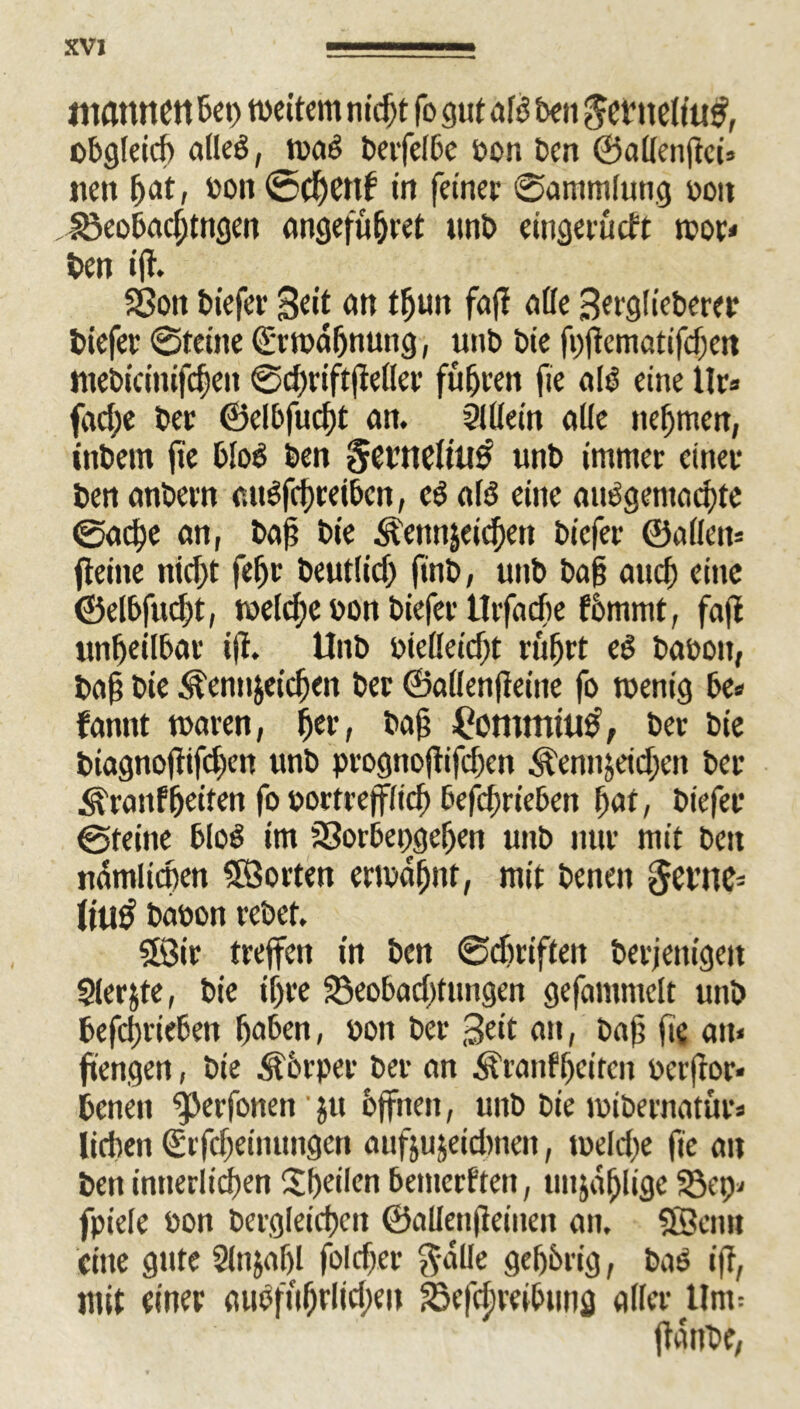mflttltett Bei) wettern m'd>t fo gut aB Ben ^etltelfuf, obgleich alleg, wag terfelbe ton Den ©allenjtci» neu Bat, ton ©cBenf in feiner ©ammlung von , £3eobacBtngen angefüBret unt eingerucft ttor* ten iff. Sßon tiefer Seit an tfjun faff ade Serglieterer tiefer ©feine ©rwaBnung, unt tie fnftematifdjen ItieticinifcBen ©d)riftjieller füfjren fie nB eine llr* fad;e ter ©elbfucBt an. $lUein alle itef)men, intern fie 6IoV ten gentelitW unt immer einer ten antern uugfcBrei&cn, eg uB eine uuggemucBte ©udpe an, taf tie Äennjei^en tiefer ©allem fteine nid)t feBr teutlid) (int, unt tag und) eine ©elbfucBt, weld;e ton tiefer Urfacfie fömmt, fafi unheilbar ijt. Unt tielleid)t rüfjrt eg taten, taf? tie ^ennjeicBeit ter ©allenfteine fo wenig be= fannt waren, ffer, tafj £ommtu£, ter tie tiagnojlifcBen unt prognoftifcBen ^ennjeid)eit ter <^ranfBeiten fo tortrejflid) befcBrieben Bat, tiefer ©feine blog im SSortepgeBen unt nur mit ten nämlichen SB orten erwähnt, mit tenen $et’ne= litt# baton retet. SSir treffen in ten ©djriften beseitigen Slerjte, tie ihre 33eo6ad)fungen gefummelt unt befcBrieben Baten, ton ter Seit an, taff fie uit« fitengen, tie Körper ter un Äranff)circn terftor» tenen ^erfonen ’ ju offnen, unt tie ititernaturs lieben ©tfd)einungcn anfjujeidmen, toelche fie an ten intterlicBen Steilen temerften, unzählige 23ep* fpiele ton tergleicBen ©allenfteinen an. Sföcim eine gute SlnjaBl foldjer $älle gehörig, tag ift, mit einer aiBfuBrlid)eu ^öefdjreibunfl aller Um= flaute,