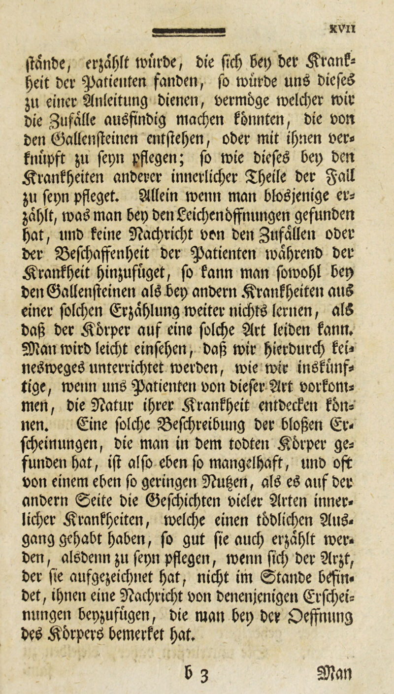 XVIX lfdnbe, erjdhlf würbe, bie ftdj bep bet $ranf* Ijeit bet ^otienten faitben, fo würbe uns tuefeö ju einet Einleitung bienen, bermöge welcher wit bie gufdlle aueftnbig machen f bunten, bie bon ben ©allenffeinen entfteljen, obet mit iljnen bet« fnupft $ü fepn pflegen; fo tbie biefeei bet; bett <ffranfheifen aitberct innctltcfjet Speile bet §atl $u fepn pfleget. Slllein wenn man bloöjenige er* $df)lt, waö man bep ben£eid)en Öffnungen gefunben pat, nitb feine 3?ad)rict)t bon beit Sufaßcti obet bet 33efchaffenf)eit bet Patienten mabtenb bet $ranff)eit fjinjufuget, fo fann man fotoobl bep beit ©allenjteiuen alöbep anbern .^ranf beiten au§ einet folgen ©rjä&lung weiter nieftö lernen, als bafl bet Körper auf eine folcbe Slrt leiben fann, SDfatt mitb leid)t einjehen, bafl mit Ijierburch fei=* neSmegeS unterrichtet werben, wie wie inöfüitf* fige, wenn uno Patienten bon biefer Sirt botfont* men, bie Statut ihrer $ranfheit entbccfeit fön* nen, ©ine folebe S3efd)teibung bet bloßen ©t« fdxinungen, bie man in bem tobten Körper ge« funbett bat, tfi alfo eben fo mangelhaft, tmb oft bon einem eben fo getingen 9?u|en, alb eö anf bet anbern @eite bie ©efcpichten bt'eler Sitten inner« lieber 3\tanff)citen, welche einen töbficben Slug« gang gehabt haben, fo gut fte auch erjdfjlt wer« ben, alöbenn ju fepn pflegen, wenn ft'd) bet Slrjf, bet fte aufgejeidwet hat, nicht im ©taube bcftn« bet, ihnen eine Stfaclmd^t bon benenjentgen ©rfd)ets nungen bepjufügen, bie man bep bet öeffnung beb ^otpetb bemerfet hat. & 3 SJIati