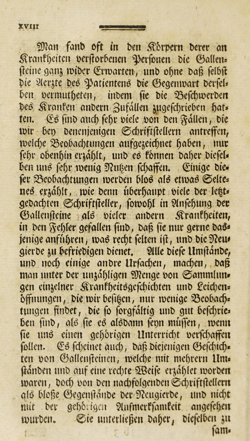 5)}cm fant> oft in t»en Äbrpetn Derer an Drallheiten oerßorbeiten ^.Vtfonen Die ©allen* (leine ganj wiDcr ©rwarten, unD offne Da|3 felbfl Die Slerjte Des ^atienteng Die ©egenwart Derfel* Den oermutüeten, inDem fte Die SSefcüwerDen beg Dranfen anDern 3 u fallen Jjugefcßrieben ßat* ten. ©g fttib attef) fefjr Diele Don Den fallen, Die Wir Dep Dencnjenigett @d)riftßellern antreffen, n>elcf>e 33eo6ad)timgen aufgejeießnet ßabeit, nur fef)t- obenßin crjdßlt, unD es fbnnen Daßer Diefel« Den uuS fef)r wenig 9?ti|en fd)affett. ©inige Die« fer Seobacßtungen werDen blog a(g etwas 0elte* neS erjdßlt, wie Denn überhaupt Diele Der Ie|t* geDacßten 0d)rifffie(ler, fowoßl in Slnfeßung Der ©allenßeine alg Dieler anDern Äranfßeiten, in Den §ef)fer gefallen finD, Daß fte nur gerne Dag* jenige anfußreit, wag reeßt feiten iß, unD Die9?eu< gietDe ju DefrieDigett Dienet. Sille Diefe UnißanDe, unD itocß einige attDre llrfacDeit, tnaeßen, Daß man unter Der unjafjligcn Stenge Don 0ammltitt» gen einzelner ^raitfßeitggefdncßten unD feidjett* Öffnungen, Die wir bejifjen, nur wenige 33eobacß* tungeit ßnbet, Die fo forgfaltig unD gut befeßrie* Den finD, a(g fte eg algDann fepn muffen, wenn fte ung einen gehörigen Unterließt oetfdfaffen füllen, ©g fd)einet and), Daß Dieientgen ©c|cßid> ten Dort ©allenßeineit, welcße mit meßrertt Um« ßditDett unD auf eine red)te SfBeife erjaßlet worben waren, Docß Don Den nadifolgeitben ©cßriftfteflern als Dloße ©egenßunbe Der Sfteugierbe, unD nießt mit Der geßbiigen SlufmerffamEeit aitgefeßen wurDcm 0te unterließen baßer, Diefclbeit ju . fam»