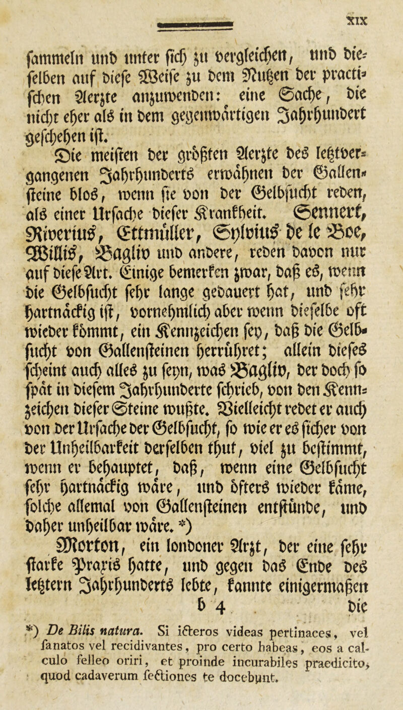 fammeln unb unter ficß jtt bergleidjett, tmt> bie» felben auf biefe SBeife ju bcm «Rußen ber practi» fdien Slcrjte anjuwcnbett: eine ©adje, bie nid;t d)er al$ in bem gegenwärtigen Safjrljunbert gegeben ifl. S5ie meinen ber galten Slcrjte bcd leßtber* gangenen Sahrljunbertd erwähnen bev ©allen» ftetne bloö, wenn fte bon ber ©elbfud)t reben, alö einer Urßtche biefer .^ranfbeir. @cntict'f, 5Kiuet’tub, ©ttmüllcr, ©t)lcm3 i>c 1c 53oe, 50flglit» tmb anbere, reben haben nur auf biefe Strt. (Einige bemerfcn jwar, baß eö, wenn bie ©elbfudjt fef)c lange gebauert hat, unb fehl* ßartnacfig iß, bornef)ntlid) aber wenn biefelbe oft wieber fommt, ein Äennjeidjen fep, baß bie ©elb» fließt bon ©allenßeinen herruljret; allein biefed febeint aud) alled ju fepn, wad ^flgltb, ber boeb fo fpät in btefem ^aßrljunbette feßrieb, bon ben ^enn» jeicben biefer ©feine wußte. fSie((eid)t rebet er and) bon ber Urfacße ber ©elbfudjt, fo wie er eö fteßer bon ber Unßeilbarfeit berfelben tßuf, biel §u beßimmt, wenn er behauptet, baß, wenn eine ©elbfließt febr ßartnäcfig wäre, unb ofterd wieber tarne, fold)e allemal bon ©allenßeinen entftüube, unb baßer unheilbar wäre. *) £D?Ofton, ein lonboner 2(r$t, ber eine fehl* ßarfe g>ra,riö hatte, unb gegen baö (£nbe bed ießtern Saßrljunbertg lebte, fanntc einigermaßen b 4 . bie .*) De Bilis natura. Si i&eros videas pertinaces, vel fanatos vel recidivantes, pro certo habeas, eos a cal- culo felleo oriri, et proinde incurabiles praedicito> quod cadaverum fe&iones te docebpnt.