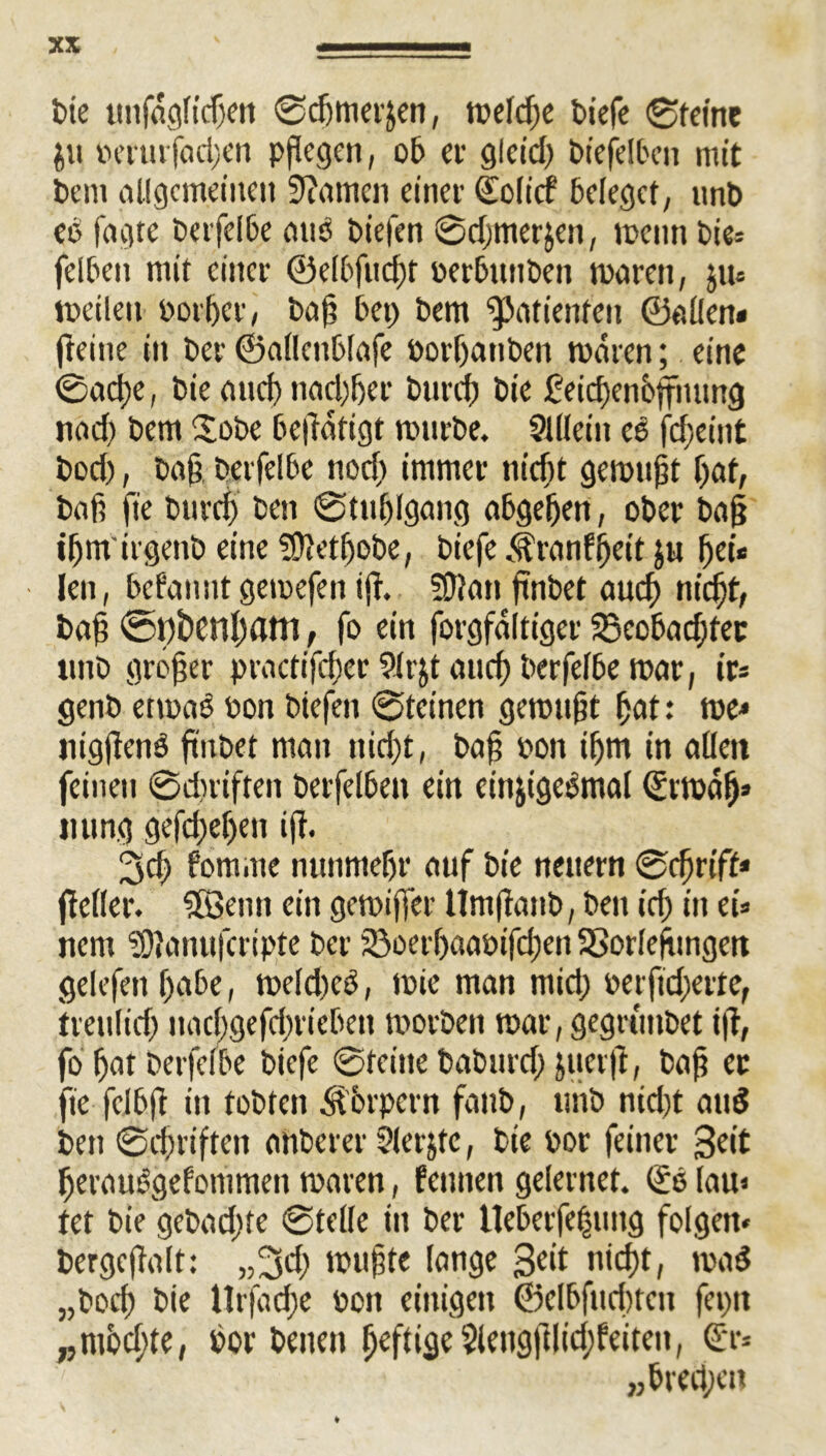 t>ie unfegltdxn ©d)mer£en, tbeldje btefe ©feine bertirfod;en pflegen, ob er glct'd) biefelbett mit bem allgemeinen 9?amcn einer (Jolicf beleget, nnb eo fogte berfelbe mtb biefen ©djmerjen, mctin bie: felben mit einer ©elbfud)t berbitnben toetren, $u« tbeilen borf)er, ba(3 bet) bem Patienten ©eilen« (teilte in ber ©allenbfefe borbatiben meren; eine ©acl)e, bie end) nad)f)er burd) bie £-eid)enoffiuing nod) bem Sobe beftaftgt rotirbe. Sllleiit ee fd^eint bod), bafj, berfelbe nod) immer niebt gemußt bat, beit ft'e burd) ben ©tnblgeng abgebett, ober bo§ ibmirgenb eine ?Ü?et^obe, biefe Äretnfi)ett j« bei« Jen, befennt getoefen i(t. ?Üien ftnbet euef) nicht, be§ @t)i)enl)ani, fo ein forgfeltiger 33eobad)fec ttttb großer practifcber 9!rjt end) berfelbe roer, ir« genb etmeb bon biefen ©feinen gemnjjt bat: tue« jugftenb ftnbet men tiid)t, bof; bon il)m in eilen feinen ©diriften berfelbett ein einjtgebmel (Jrtbäb* nung gefd;el)en ift. 3d) fomme nunmehr euf bie neuern ©cfjrift* (teilet*. Söetiti ein gemiffer Umftenb, ben id) in ei» nern SOteinufcripte ber 33oerl)aebifd)ett 33orlefnngen gelefen f)abe, meldicb, tbie men mid; berftd;ertef treulid) ttnebgefebrieben morbett mar, gegrunbet i)t, fo f)et berfelbe biefe ©feine bebttrd) juerft, beji ec ft'e fei6ft itt fobfett Körpern fettb, unb nid)t end ben ©djt'iftcn enberer Slerjtc, bie bor feiner Seit bereuögefommett tberen, feinten gelernet. (Je lau« tet bie gebadjfe ©teile in ber Ueberfe|mtg folgen* bergeftolt: „3d; muffte lenge Seit nicf)t, mad „boeb bie llrfed;e bon einigen ©elbfitdnett feptt „mbcltte, bor betten befti3e5leng(tlid)feiten, (Jr* ,,bred;e»