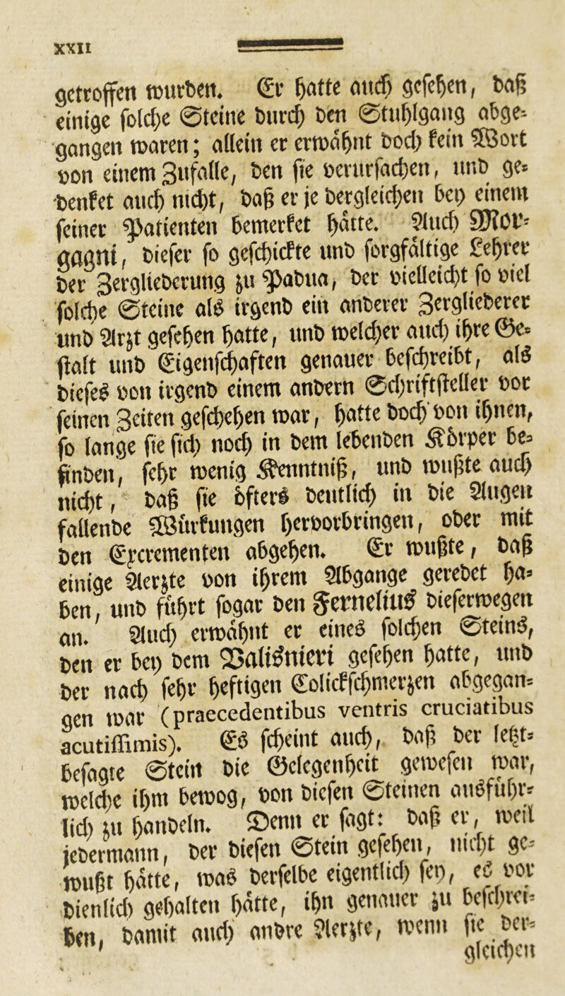 getroffen würben. <£r hatte auch gefeiert, bah einige folc(;e ©teilte bttreh ben ©ttihlgang abge- gangen mären; ailein er ermahnt bod) fein ©ort v>on einem Sufafle, ben fie bcvurfad)ett, nnb ge- •benfet and) nicht, bah er je begleichen bei) einem feiner Patienten bemerfet hatte. 9tud) SKot’- aflöltt, biefer fo gefehlte unb forgfdltige Ara- ber Sergltebcrung 'bu s3>abtta, ber bieücid)t fo »tel folcbe ©teilte aB irgenb ein anberer 3erglieberet unb 2frjt gefehen batte, unb weldjer and) ihre©c= ftaft unb ©genfehaftett genauer betreibt, aB biefe^ bott irgenb einem anbern ©d)riftficller t»or feinen feiten gefd)ef)en mar, hatte bocb'boit ihnen, fo fange fteftd) nod) in bem lebenben Äbvper 6e= finbeit, fcf>c wenig .^enntnift, unb muhte auch nicht, bah fte öfters betulich in bie Slugeit fallenbe ©ttrfuitgen hetforbringen, ober mit ben ©rcrementeit abgehen, ©r wußte, baß einige 2lente bon tf)rem Slbgange gerebet h«’ ben, unb fuhrt fogar ben ^ernefttB biefermegett an. 2lud) ermahnt cc eines folchen ©teinS, ben er bet) bem 23al$tttm gefehen hatte, unb ber nach fef)r heftigen ©o!icffcf)mer&en abgegan- aen mar (praecedentibus ventris cruciatious acutiffimis). & fcheint auch, bajt ber fe|t- befagte ©teilt bie ©efegenheit gemefen mar, tDcidic ihm bewog, bon biefen ©feinen auöfuhr- lid> ;u hanbeln. ©entt er jagt: bah er, weil jebermann, ber biefen ©tein gefehen , utd)t ge- muht hatte, was berfelbe eigentlich fei), tjm bienfid) gehalten hatte, ihn genauer jti belehret- ben, bamit auch anbre 2lerjte, wenn fw _^bcr=