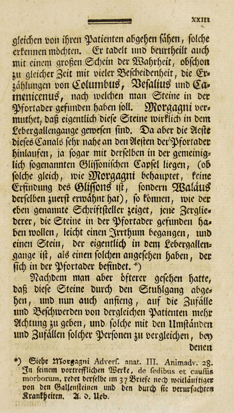 t V % Verdien pon igrett Patienten abgegen fagen, folcge erfentien mödgen. (Sr taDcft unb beitrtgeilt atteg mit einem großen ©egein ber Söagrgeit, obfdjoit ju cjleidjer Seit mit vieler 35efdteibengeit, bie (Sr* jagfuttgen von (£oluinbti0, 93efa(tu£ unb (Sa* tnttltcemtf, naeg meldten man ©teilte iu Der gjfortabev gefunbett Reiben foll. SDforgagtU Der* rnutget, ba§ eigentlich biefe ©teilte mirflicb itt bem febergallengange geroefen ftttb. ®a ober bie Siege biefee (Tanalo fef>r nahe an ben Siegen ber^pfortabet Einlaufen, ja fogar mit berfelben in ber genteinig* lief) fogenannten 0liffonifcgcn (Sapfel liegen, (ob folcge gleid), roie SHotgflgnt behauptet, feine (Srgnbung beö ©Itffonß tg, fonbern 2Baldu$ berfelben juerg ermahnt har), fo fbnneit, mie ber eben genannte ©cgriftgeller jeiget, jene Sergfie* berer, bie ©teilte in ber ^pfortaber gefuttben ga* benroollen, leiegt einen ^rrt^tnn begangen, unb einen ©teilt, ber eigentlich in bettj febergallen* gange ig, ald einen fold)en angefegen haben, ber fiel) in ber “pfortaber begnbet. *) 9iad)bem man aber öfterer gefegen gatte, bag biefe ©teine bureg ben ©tufjlgang abge* gen, unb nun aueg angeng, auf bie Sttfalle unb SJefdtmerben von bergleidjen Patienten megr Slcgtung^u geben, unb folcge mit ben Umganbeit unb 3«faüen fold;er petfoneit ju vergleichen, bet) benett *) ©telje ttToegagni Adverf. anat. ITT. Animadv. 28. feinem »ortrefflieben üßerte, de fedibus et cauflis morborum, rebet berfelbc im 37 ©riefe necb roeitläiiftiget »on ben @nl|en|Teincn unb ben bmcj) fie »erurfaebten Ärnnfgeiten. 21. 0. Urb.