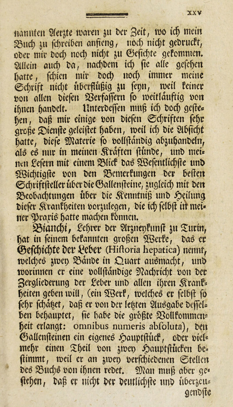 nannten $er£te waren ju Der Seit, wo icß mein SSitcß ju fcßreiPen onftcng, nod) nid)t gebrudt, ot>ec wir bocß nod) nid)t Jtt ©eficßte gefomnten. Allein aud) Da, nacpbent id) fic alle gefepen patte, fehlen mir Dod) nod) immer meine 0d)riff nid)t uPcrßüßig ju fepit, weil feiner »on allen biefeit SJerfafiertt fo roeitlduftig von iptten panbelt. UnterDeffen muß id) Dod) gejte* ßen, baß mir einige oon Diefett 0d)riftett fepr große ©ienjie geleitet paben, weil id) Die Si6ftcf)t patte, Diefe Materie fo oollßanbig aPjupanDeltt, alß eß nnr in meinen Graften ftunbe, unD mei* mti Sefern mit einem 331 id baß Sfßefentlicßße unD Söicßtigße oon Den 23entcrfungen Der Pc (fett 0djriftjMer über Die ©allenjfeine, jugleicp mit Den SBeoPacßtungen über Die Äenntniß unD Teilung Diefer Äranfßeiten oor&ulegen, Die id) fclPjt ilt mei« ner ‘vPiarid patte mad)en föntten. Sötancßi, £cßttr Der arjnepfunff $u Surin, pat in feinem Pefannfen großen SBerfe, Daß er ©efcßtcßfe Per üePer (Hiftoria hepatica) nennt, welcßeß jwep 33dttbe in Quart außmadjt, unD worinnen er eine polljldnbige 3?acpricpt oott Der SerglieDerung Der £ePer uttb allen ipren $ranf* peiten geben will, (ein Sföetf, weld)eß er fclbff fo fepr fepdpet, Daß er von Der lebten SlußgaPe befiel* Pen Pepauptet, fie PaPe Die größte SSollfommern peit erlangt: omnibus numeris abfoluta), Den ©allenfieinen ein eigeneß Jpauptßüd, oDer Diel* mepr einett Sßeil oon jwep ipaupfßüdett De* ßitnmt, weil er an jwep oerfcßiePenen ©teilen Deß 33ud)ß oott ipnen reDet. 50Jan muß aber ge« fiepen, Daß er uid;t Der Detitiicßfie unD über je tu genDffe