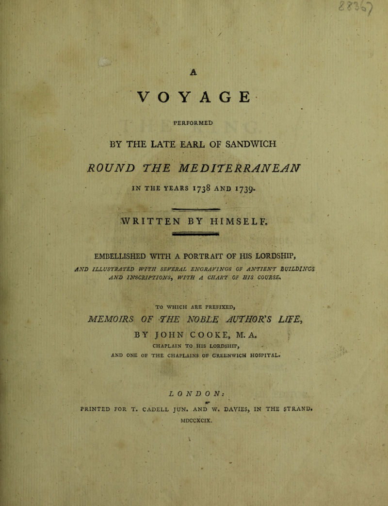 A ' / VOYAGE PERFORMED . BY THE LATE EARL OF SANDWICH ROUND THE MEDITERRANEAN IN THE YEARS 1738 AND 1739* WRITTEN BY HIMSELF. EMBELLISHED WITH A PORTRAIT OF HIS LORDSHIP, AND ILLUSTRATE? WITH SEVERAL ENGRAVINGS OF ANTIENT BUILDINGS AND INSCRIPTIONS, WITH A CHART OF HIS COURSE* TO WHICH ARE PREFIXED, MEMOIRS OF •THE NOBLE AUTHOR'S LIFE, BY JOHN COOKE, M.A. CHAPLAIN TO HIS LORDSHIP, AND ONE OF THE CHAPLAINS OF GREENWICH HOSPITAL. LONDON: PRINTED FOR T. CADELL JUN. AND W. DAVIES, IN THE STRAND. MDCCXCIX.