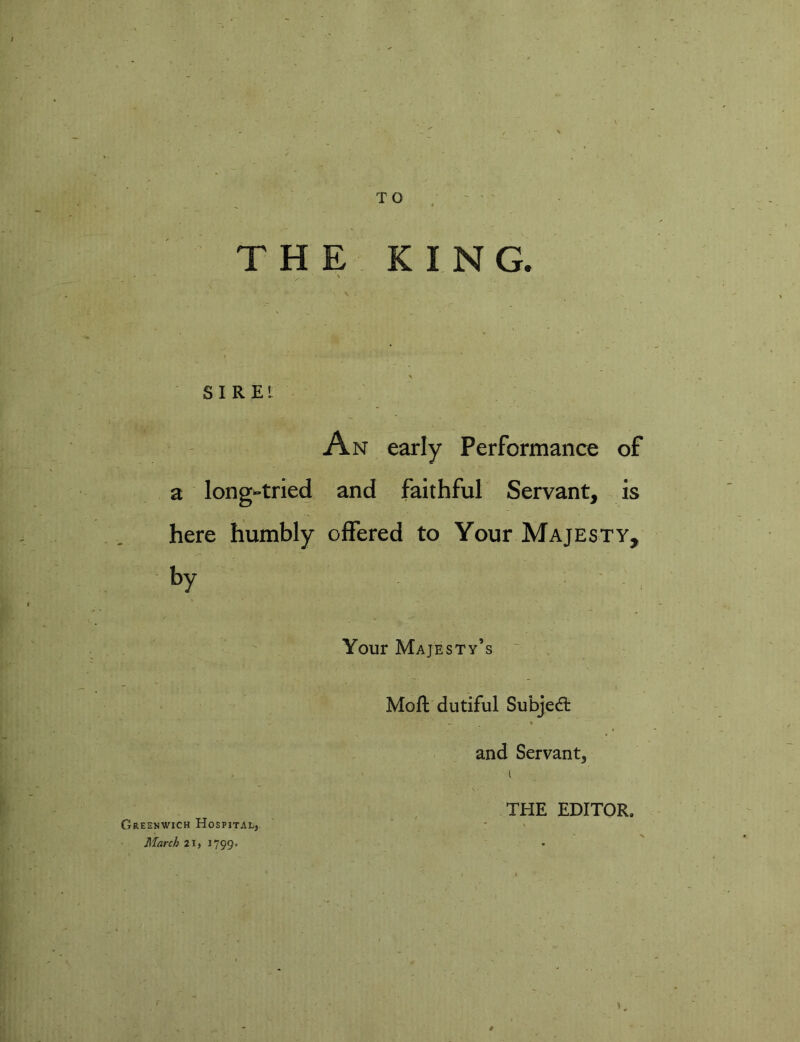 TO THE KING. ■v • • S I R EI An early Performance of a long-tried and faithful Servant, is here humbly offered to Your Majesty, by Your Majesty’s Molt dutiful Subject and Servant, 1 Greenwich Hospital, THE EDITOR. March 21, 1799. •