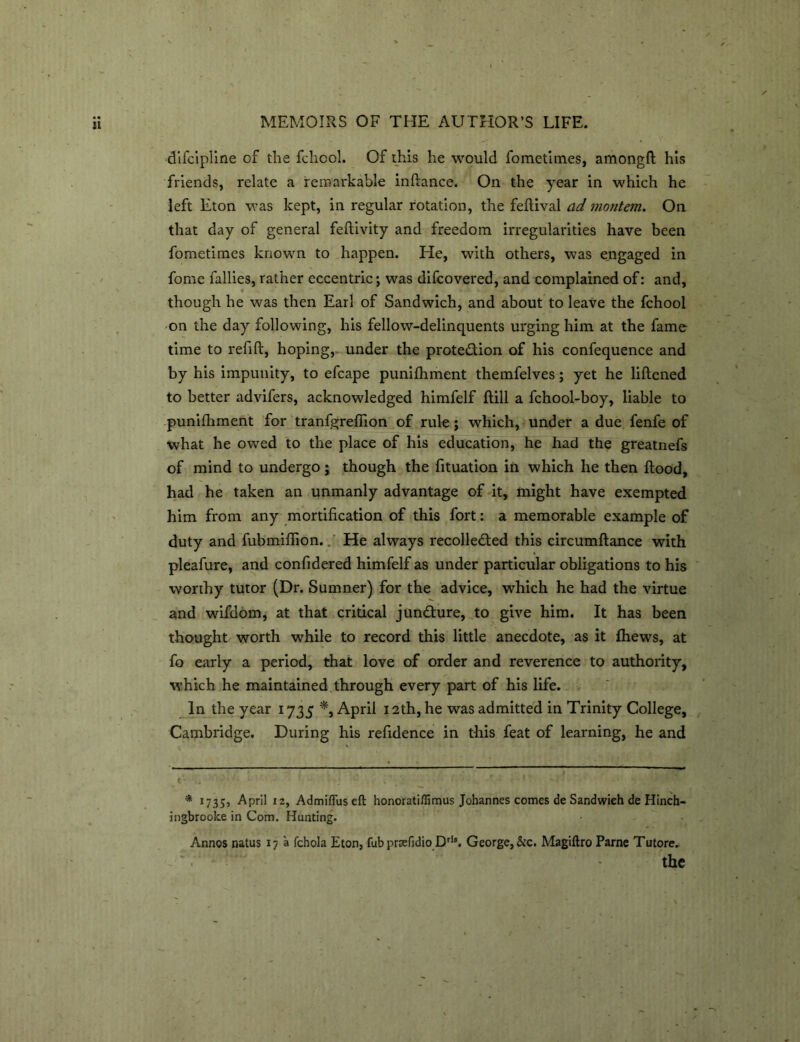 difcipline of the fcliool. Of this he would fometimes, amongfl his friends, relate a remarkable inflance. On the year in which he left Eton was kept, in regular rotation, the feflival ad montem. On that day of general feflivity and freedom irregularities have been fometimes known to happen. He, with others, was engaged in fome fallies, rather eccentric; was difcovered, and complained of: and, though he was then Earl of Sandwich, and about to leave the fchool on the day following, his fellow-delinquents urging him at the fame time to refill, hoping, under the protedion of his confequence and by his impunity, to efcape punifhment themfelves; yet he liflened to better advifers, acknowledged himfelf Hill a fchool-boy, liable to punifhment for tranfgreffion of rule; which, under a due fenfe of what he owed to the place of his education, he had the greatnefs of mind to undergo; though the fituation in which he then flood, had he taken an unmanly advantage of it, might have exempted him from any mortification of this fort: a memorable example of duty and fubmiffion. He always recolleded this circumflance with pleafure, and confidered himfelf as under particular obligations to his worthy tutor (Dr. Sumner) for the advice, which he had the virtue and wifdom, at that critical jundure, to give him. It has been thought worth while to record this little anecdote, as it fhews, at fo early a period, that love of order and reverence to authority, which he maintained through every part of his life. In the year 1735 *, April 12th, he was admitted in Trinity College, Cambridge. During his refidence in this feat of learning, he and < , y• • i '• - * •'ijmpp * 1735, April 12, Admiflus eft honoratifiimus Johannes comes de Sandwich de Hinch- ingbrooke in Com. Hunting. Annos natus 17 a fchola Eton, fub praefidio Dri*. George, &c. Magiftro Parne Tutore. '. • - the