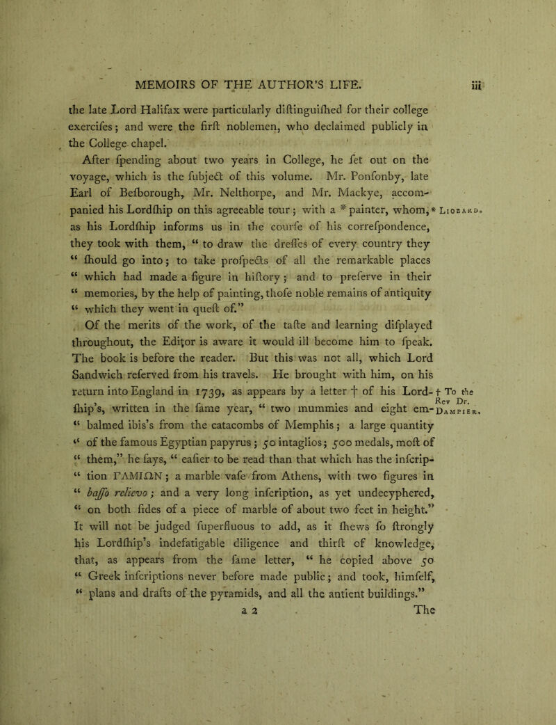 the late Lord Halifax were particularly diftinguifhed for their college exercifes; and were the firft noblemen, who declaimed publicly in the College-chapel. After fpending about two years in College, he Jfet out on the voyage, which is the fubjedt of this volume. Mr. Ponfonby, late Earl of Befborough, Mr. Nelthorpe, and Mr. Mackye, accom- panied his Lordfhip on this agreeable tour; with a * painter, whom,* Liobaro. as his Lordfhip informs us in the courfe of his correfpondence, they took with them, “ to draw the dreffes of every country they “ fhould go into; to take profpefts of all the remarkable places “ which had made a figure in hifiory; and to preferve in their “ memories, by the help of painting, thofe noble remains of antiquity “ which they went in queft of.” Of the merits of the work, of the tafte and learning difplayed throughout, the Editor is aware it would ill become him to fpeak. The book is before the reader. But this was not all, which Lord Sandwich referved from his travels. He brought with him, on his return into England in 1739, as appears by a letter f of his Lord-t To the fliip’s, written in the fame year, “ two mummies and eight em— Dampier, “ balmed ibis’s from the catacombs of Memphis; a large quantity ‘‘ of the famous Egyptian papyrus ; 50 intaglios; 500 medals, molt of cc them,” he fays, “ eafier to be read than that which has the infcrip- u tion TAMIHN; a marble vafe from Athens, with two figures in “ baffo relievo ; and a very long infcription, as yet undecyphered, “ on both fides of a piece of marble of about two feet in height.” It will not be judged fuperfluous to add, as it fhews fo ftrongly his Lordfhip’s indefatigable diligence and thirft of knowledge, that, as appears from the fame letter, “ he copied above 50 “ Greek infcriptions never before made public; and took, himfelf, “ plans and drafts of the pyramids, and all the antient buildings.” a a . The