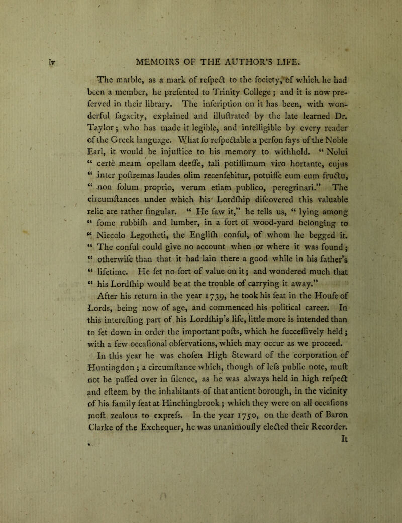 The marble, as a mark of refpe£t to the fociety, of which he had been a member, he prefented to Trinity College; and it is now pre- ferred in their library. The infcription on it has been, with won- derful fagacity, explained and illuftrated by the late learned Dr. Taylor; who has made it legible, and intelligible by every reader of the Greek language. What fo refpedtable a perfon fays of the Noble Earl, it would be injuftice to his memory to withhold. “ Nolui * “ certe meam opellam deefle, tali potiffimum viro hortante, cujus “ inter poftremas laudes olim recenfebitur, potuilfe eum cum fru&u, “ .non folum proprio, verum etiam publico, peregrinari.” The circumftances under which his' Lordlhip difcovered this valuable relic are rather fingular. “ He faw it,” he tells us, “ lying among “ fomc rubbilh and lumber, in a fort of wood-yard belonging to ** Niccolo Legotheti, the Englilh conful, of whom he begged it. “ The conful could give no account when or where it was found; <c otherwife than that it had lain there a good while in his father’s “ lifetime. He fet no fort of value on it; and wondered much that “ his Lordlhip would be at the trouble of carrying it away.” After his return in the year 1739, he took his feat in the Houfe of Lords, being now of age, and commenced his political career. In this interefting part of his Lordlhip’s life, little more is intended than to fet down in order the important polls, which he fuccellively held ; with a few occafional obfervations, which may occur as we proceed. In this year he was chofen High Steward of the corporation of Huntingdon; a circumllance which, though of lefs public note, mull riot be palled over in filence, as he was always held in high refpedt and edeem by the inhabitants of that antient borough, in the vicinity of his family feat at Hinchingbrook ; which they were on all occafions moll zealous to cxprefs. In the year 1750, on the death of Baron Clarke of the Exchequer, he was unanimoully elected their Recorder. It