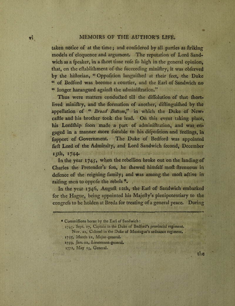 taken notice of at the time; and confidered by all parties as finking models of eloquence and argument. The reputation of Lord Sand- wich as a fpeaker, in a fhort time rofe fo high in the general opinion, that, on the eflablifhment of the fucceeding miniflry, it was obferved by the hiftorian, “ Oppofition languifhed at their feet, the Duke “ of Bedford was become a courtier, and the Earl of Sandwich no “ longer harangued againfl the adminiftration.” Thus were matters conduced till the diffolution of that fhort- lived miniflry, and the formation of another, diflinguifhed by the appellation of “ Broad Bottom,” in which the Duke of New- caflle and his brother took the lead. On this event taking place, his Lordfhip foon made a- part of adminiftration, and was en- gaged in a manner more fuitable to his difpofition and feelings, in fupport of Government. The Duke of Bedford was appointed firft Lord of the Admiralty, and Lord Sandwich fecond, December i5th> 1744- In the year 1745, when the rebellion broke out on the landing of Charles the Pretender’s fon, he fhewed himfelf moft ftrenuous in defence of the reigning family; and was among the moft adtive in raifing men to oppofe the rebels *. In the year 1746, Auguft 12th, the Earl of Sandwich embarked for the Hague, being appointed his Majefty’s plenipotentiary to the congrefs to be holden at Breda for treating of a general peace. During * Commiffions borne by the Earl of Sandwich : 1745, Sept. 27, Captain in the Duke of Bedford's provincial regiment. Nov. 22, Colonel in the Duke of Montague’s ordnance regiment. . 175;, March 12, Major-general. 1759, Jan. 12, Lieutenant-general. 1772, May 25, General.