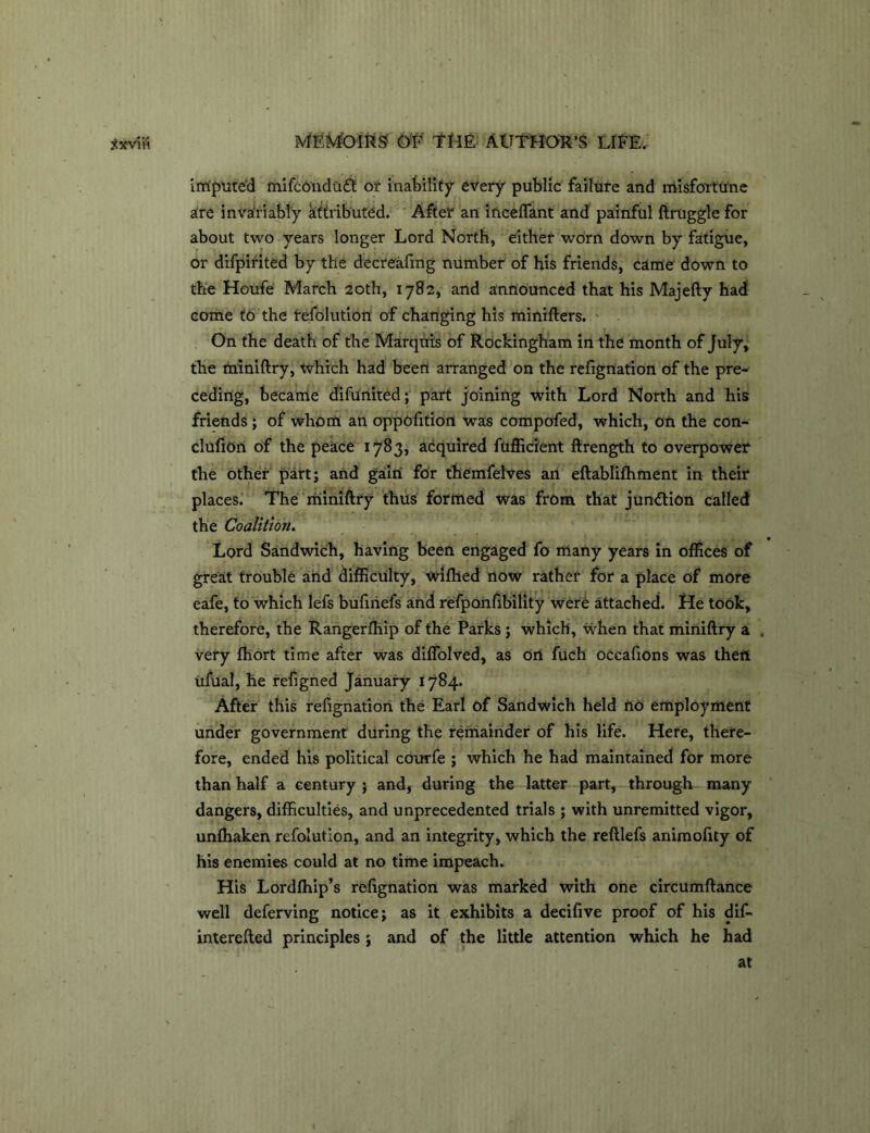 imputed mifcondutt or inability every public failure and misfortune are invariably attributed. After an mediant and painful ftruggle for about two years longer Lord North, either worn down by fatigue, or difpirited by the decreeing number of his friends, came down to the Houfe March 20th, 1782, and announced that his Majefty had come to the tefolution of changing his minifters. On the death of the Marquis of Rockingham in the month of July, the miniftry, which had been arranged on the refignation of the pre- ceding, became difunited; part joining with Lord North and his friends ; of whom an oppofition was compofed, which, on the con- clufion of the peace 1783, acquired fufficient ftrength to overpower the other part; and gain for themfelves an eftablifhment in their places. The miniftry thus formed was from that junction called the Coalition. Lord Sandwich, having been engaged fo many years in offices of great trouble and difficulty, wifhed now rather for a place of more eafe, to which lefs bufiriefs and refponfibility were attached. He took, therefore, the Rangerfhip of the Parks; which, when that miniftry a . very fhort time after was diffolved, as on fuch occafions was then ufual, he refigned January 1784. After this refignation the Earl of Sandwich held no employment under government during the remainder of his life. Here, there- fore, ended his political courfe ; which he had maintained for more than half a century ; and, during the latter part, through many dangers, difficulties, and unprecedented trials ; with unremitted vigor, unfhaken refolution, and an integrity, which the reftlefs animofity of his enemies could at no time impeach. His Lordfhip’s refignation was marked with one circumftance well deferving notice; as it exhibits a decifive proof of his dif- interefted principles ; and of the little attention which he had at