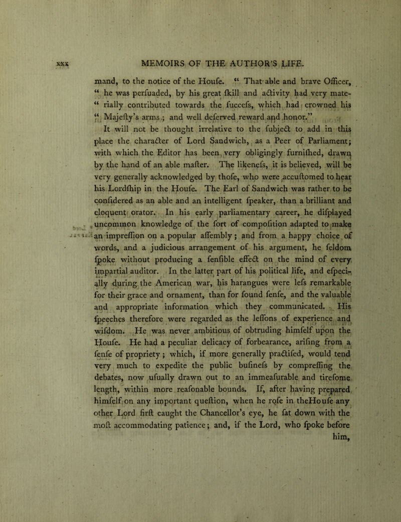 mand, to the notice of the Houfe. “ That able and brave Officer, “ he was perfuaded, by his great (kill and activity had very mate- “ rially contributed towards the fuccefs, which had crowned his “ Majefty’s arms,; and well deferved reward apd honor.” It will not be thought irrelative to the fubjebt to add in this place the character of Lord Sandwich, as a Peer of Parliament; with which the Editor has been, very obligingly furnifhed, drawn by the hand of an able mailer. The likenefs, it is believed, will be very generally acknowledged by thofe, who were .accuftomed to hear his Lordlhip in the Houfe. The Earl of Sandwich was rather to be confidered as an able and an intelligent fpeaker, than a brilliant and eloquent orator. In his early parliamentary career, he difplayed uncommon knowledge of the fort of compofition adapted to make an impreffion on a popular aflembly; and from a happy choice of words, and a judicious arrangement of his argument, he feldom fpoke without producing a fenfible effedt on the mind of every impartial auditor. In the latter part of his political life, and efpeci- ^lly during the American war, his harangues were lefs remarkable for their grace and ornament, than for found fenfe, and the valuable and appropriate information which they communicated. His lpeeches therefore were regarded as the lefi'ons of experience and wifdom. He was never ambitious of obtruding himfelf upon the Houfe. He had a peculiar delicacy of forbearance, arifing from a fenfe of propriety; which, if more generally pradtifed, would tend very much to expedite the public bufinefs by compreffing the debates, now ufually drawn out to an immeafurable and tirefome length, within more reafonable bounds. If, after having prepared himfelf on any important queftion, when he rofe in theHoufe any other Lord firft caught the Chancellor’s eye, he fat down with the moll accommodating patience; and, if the Lord, who fpoke before him.