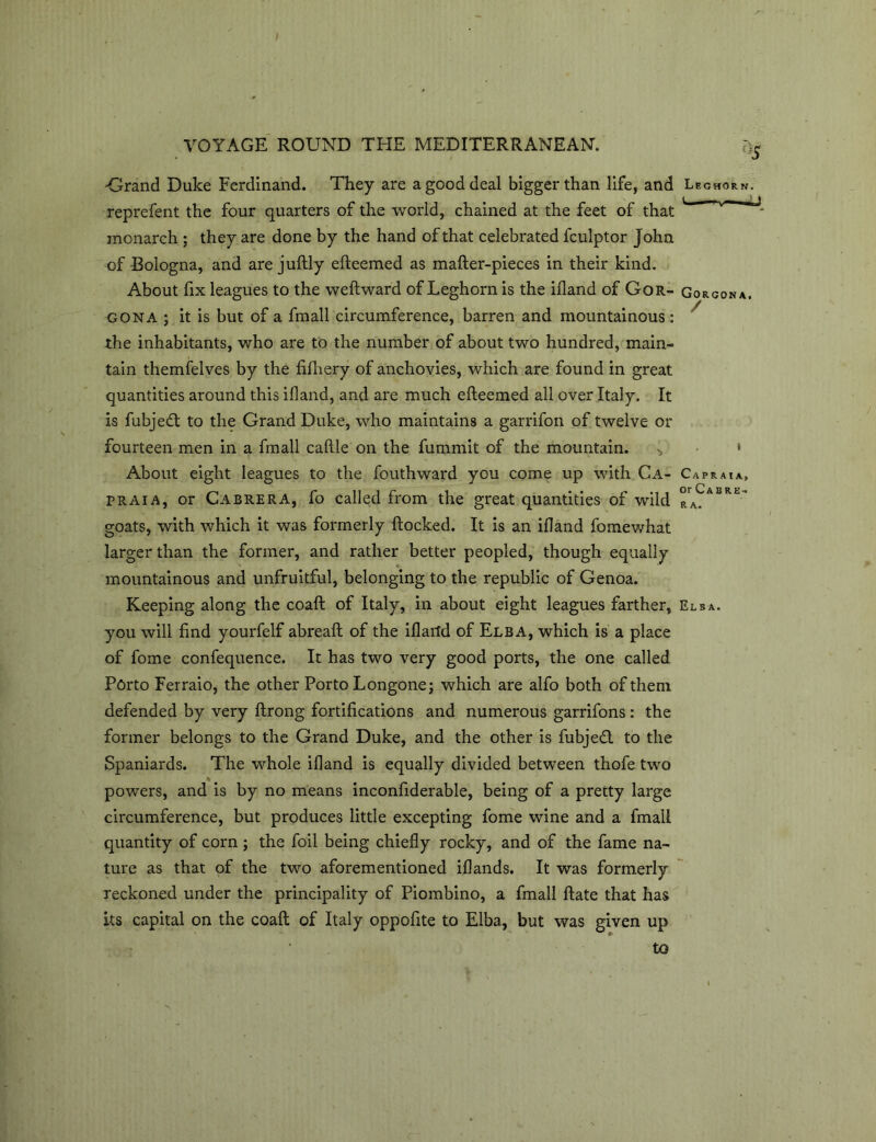 ;i5 Grand Duke Ferdinand. They are a good deal bigger than life, and Leghorn. reprefent the four quarters of the world, chained at the feet of that ^ ^ monarch ; they are done by the hand of that celebrated fculptor John of Bologna, and are juftly efteemed as mafter-pieces in their kind. About fix leagues to the weftward of Leghorn is the ifland of Gor- Gorgon a. gona ; it is but of a fmall circumference, barren and mountainous: the inhabitants, who are to the number of about two hundred, main- tain themfelves by the fifhery of anchovies, which are found in great quantities around this ifland, and are much efteemed all over Italy. It is fubje£t to the Grand Duke, who maintains a garrifon of twelve or fourteen men in a fmall caftle on the fummit of the mountain. ^ » About eight leagues to the fouthward you come up with Ca- Ca praia, Praia, or Cabrera, fo called from the great quantities of wild °rA^ASRt'* goats, with which it was formerly flocked. It is an ifland fo me what larger than the former, and rather better peopled, though equally mountainous and unfruitful, belonging to the republic of Genoa. Keeping along the coaft of Italy, in about eight leagues farther, Elsa. you will find yourfelf abreaft of the iflaild of Elba, which is a place of fome confequence. It has two very good ports, the one called Porto Ferraio, the other Porto Longone; which are alfo both of them defended by very ftrong fortifications and numerous garrifons: the former belongs to the Grand Duke, and the other is fubjedl to the Spaniards. The whole ifland is equally divided between thofe two powers, and is by no means inconfiderable, being of a pretty large circumference, but produces little excepting fome wine and a fmall quantity of corn ; the foil being chiefly rocky, and of the fame na- ture as that of the two aforementioned iflands. It was formerly reckoned under the principality of Piombino, a fmall ftate that has its capital on the coaft of Italy oppofite to Elba, but was given up to