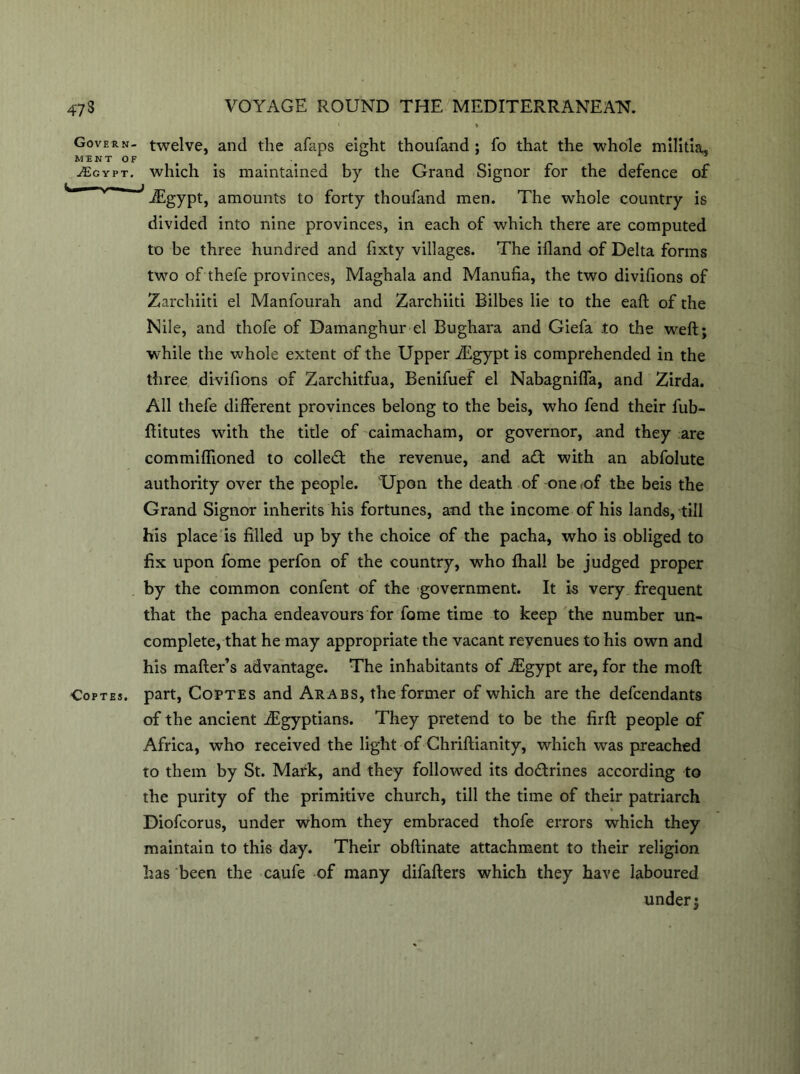 Govern- twelve, and the afans eight thoufand ; fo that the whole militia, MINT OF < ^Egypt. which is maintained by the Grand Signor for the defence of ^ * iEgypt, amounts to forty thoufand men. The whole country is divided into nine provinces, in each of which there are computed to be three hundred and fixty villages. The ifland of Delta forms two of thefe provinces, Maghala and Manufia, the two divifions of Zarchiiti el Manfourah and Zarchiiti Bilbes lie to the eaft of the Nile, and thofe of Damanghur el Bughara and Giefa .to the weft; while the whole extent of the Upper iEgypt is comprehended in the three divifions of Zarchitfua, Benifuef el Nabagnifla, and Zirda. All thefe different provinces belong to the beis, who fend their fub- ftitutes with the title of caimacham, or governor, and they are commiffioned to colled; the revenue, and ad with an abfolute authority over the people. 'Upon the death of one ,of the beis the Grand Signor inherits his fortunes, and the income of his lands, till his place is filled up by the choice of the pacha, who is obliged to fix upon fome perfon of the country, who fhall be judged proper by the common confent of the government. It is very frequent that the pacha endeavours for fome time to keep the number un- complete, that he may appropriate the vacant revenues to his own and his mailer’s advantage. The inhabitants of iEgypt are, for the moft Coptes. part, Coptes and Arabs, the former of which are the defendants of the ancient ./Egyptians. They pretend to be the firft people of Africa, who received the light of Chriftianity, which was preached to them by St. Mark, and they followed its dodrines according to the purity of the primitive church, till the time of their patriarch Diofcorus, under whom they embraced thofe errors which they maintain to this day. Their obftinate attachment to their religion has been the caufe of many difafters which they have laboured under;